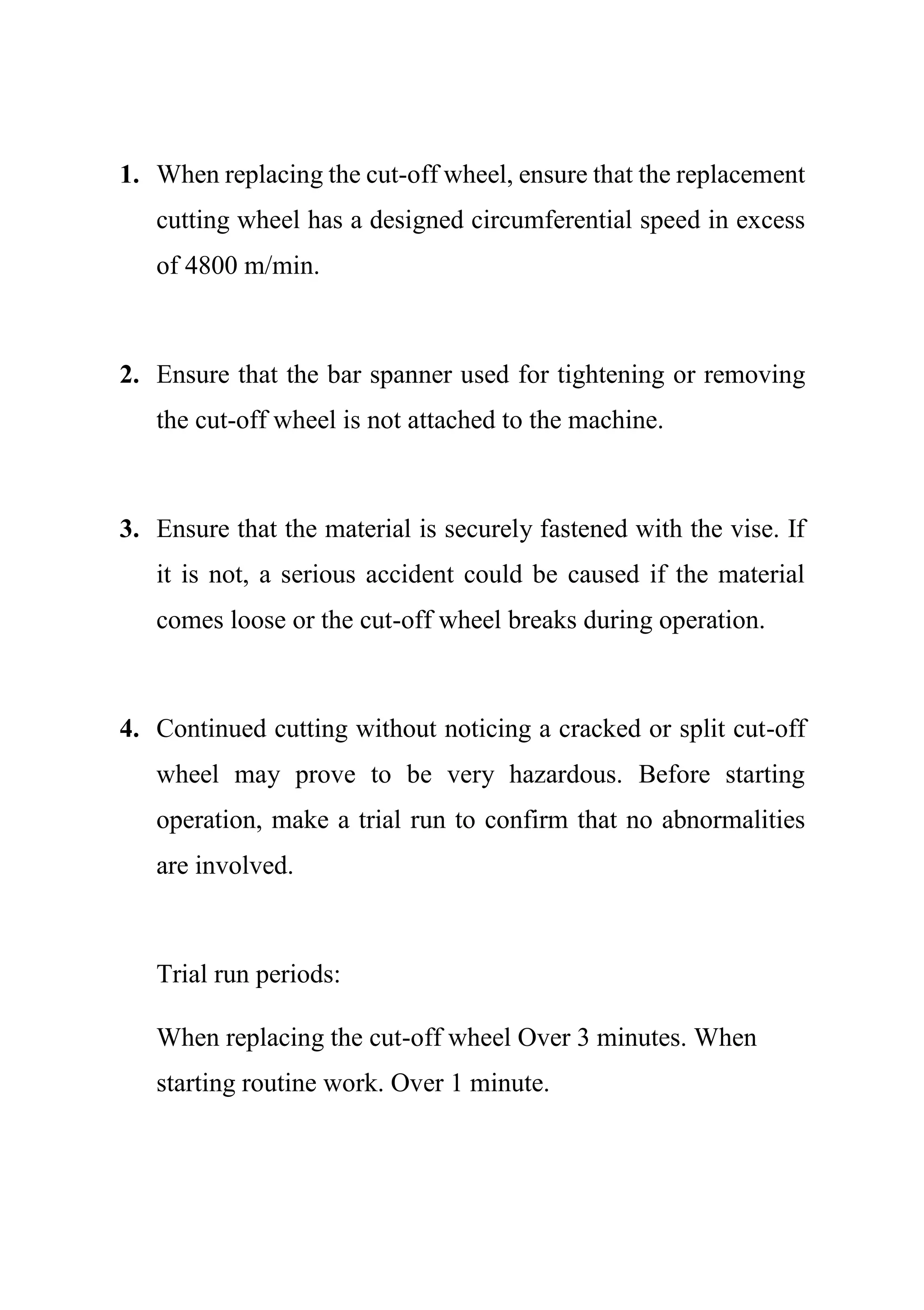 1. When replacing the cut-off wheel, ensure that the replacement
cutting wheel has a designed circumferential speed in excess
of 4800 m/min.
2. Ensure that the bar spanner used for tightening or removing
the cut-off wheel is not attached to the machine.
3. Ensure that the material is securely fastened with the vise. If
it is not, a serious accident could be caused if the material
comes loose or the cut-off wheel breaks during operation.
4. Continued cutting without noticing a cracked or split cut-off
wheel may prove to be very hazardous. Before starting
operation, make a trial run to confirm that no abnormalities
are involved.
Trial run periods:
When replacing the cut-off wheel Over 3 minutes. When
starting routine work. Over 1 minute.
 