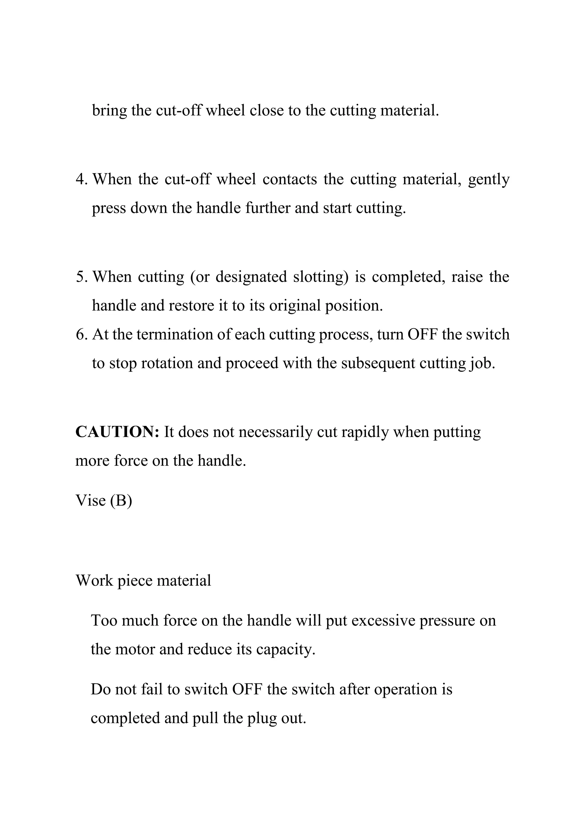 bring the cut-off wheel close to the cutting material.
4. When the cut-off wheel contacts the cutting material, gently
press down the handle further and start cutting.
5. When cutting (or designated slotting) is completed, raise the
handle and restore it to its original position.
6. At the termination of each cutting process, turn OFF the switch
to stop rotation and proceed with the subsequent cutting job.
CAUTION: It does not necessarily cut rapidly when putting
more force on the handle.
Vise (B)
Work piece material
Too much force on the handle will put excessive pressure on
the motor and reduce its capacity.
Do not fail to switch OFF the switch after operation is
completed and pull the plug out.
 