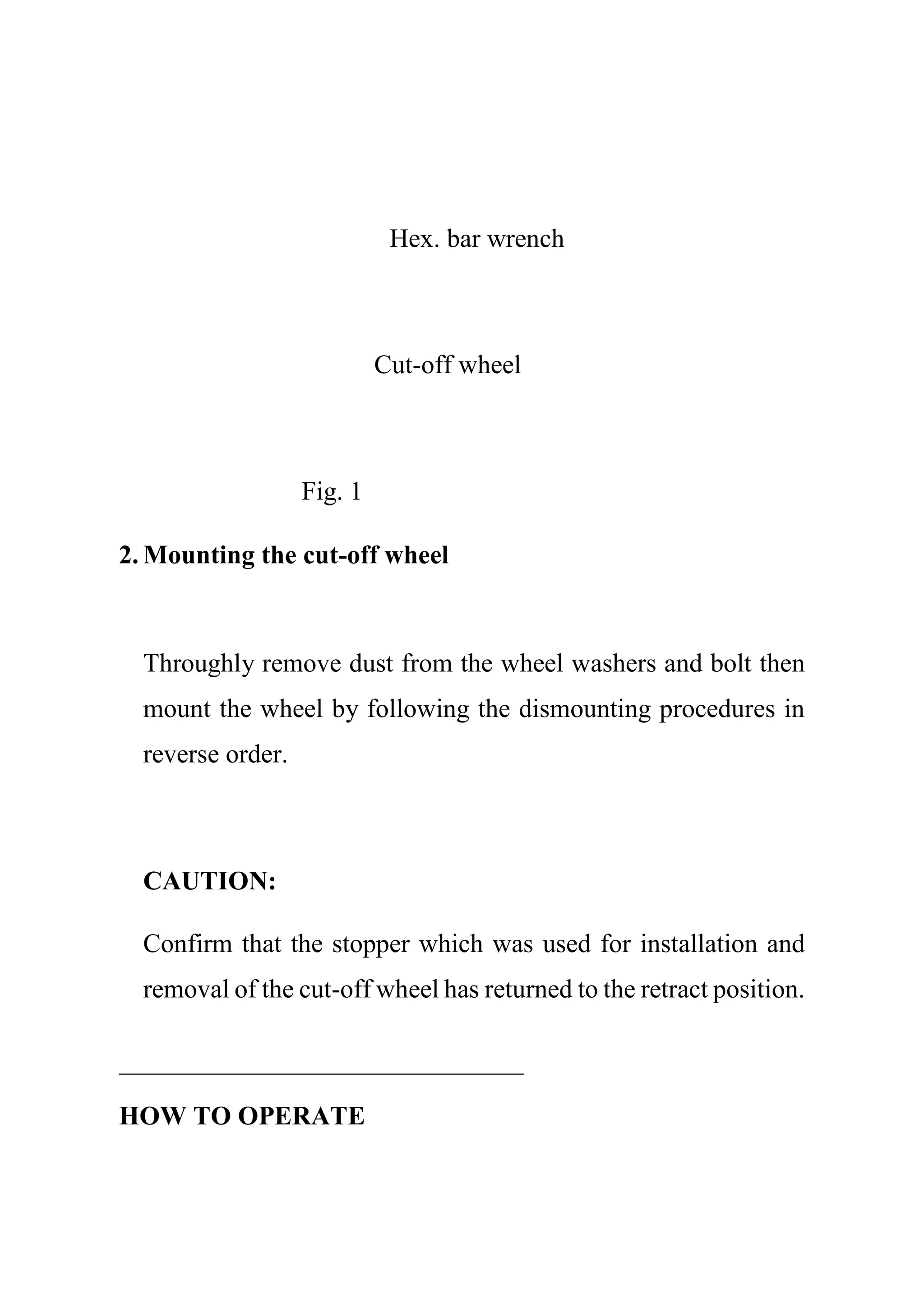 Hex. bar wrench
Cut-off wheel
Fig. 1
2. Mounting the cut-off wheel
Throughly remove dust from the wheel washers and bolt then
mount the wheel by following the dismounting procedures in
reverse order.
CAUTION:
Confirm that the stopper which was used for installation and
removal of the cut-off wheel has returned to the retract position.
HOW TO OPERATE
 