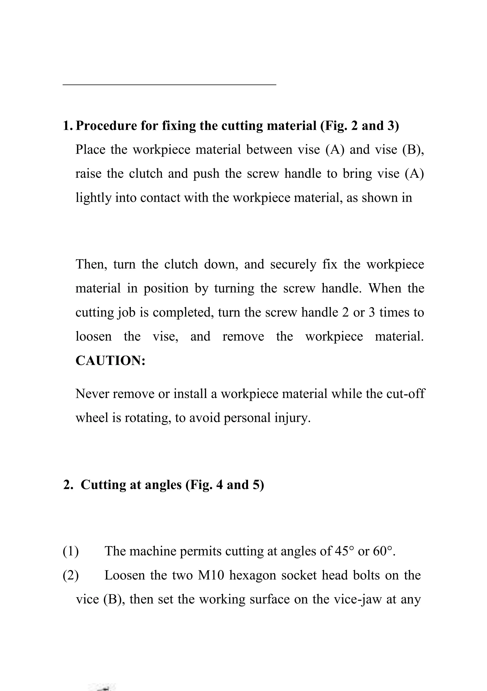 1. Procedure for fixing the cutting material (Fig. 2 and 3)
Place the workpiece material between vise (A) and vise (B),
raise the clutch and push the screw handle to bring vise (A)
lightly into contact with the workpiece material, as shown in
Then, turn the clutch down, and securely fix the workpiece
material in position by turning the screw handle. When the
cutting job is completed, turn the screw handle 2 or 3 times to
loosen the vise, and remove the workpiece material.
CAUTION:
Never remove or install a workpiece material while the cut-off
wheel is rotating, to avoid personal injury.
2. Cutting at angles (Fig. 4 and 5)
(1) The machine permits cutting at angles of 45° or 60°.
(2) Loosen the two M10 hexagon socket head bolts on the
vice (B), then set the working surface on the vice-jaw at any
 
