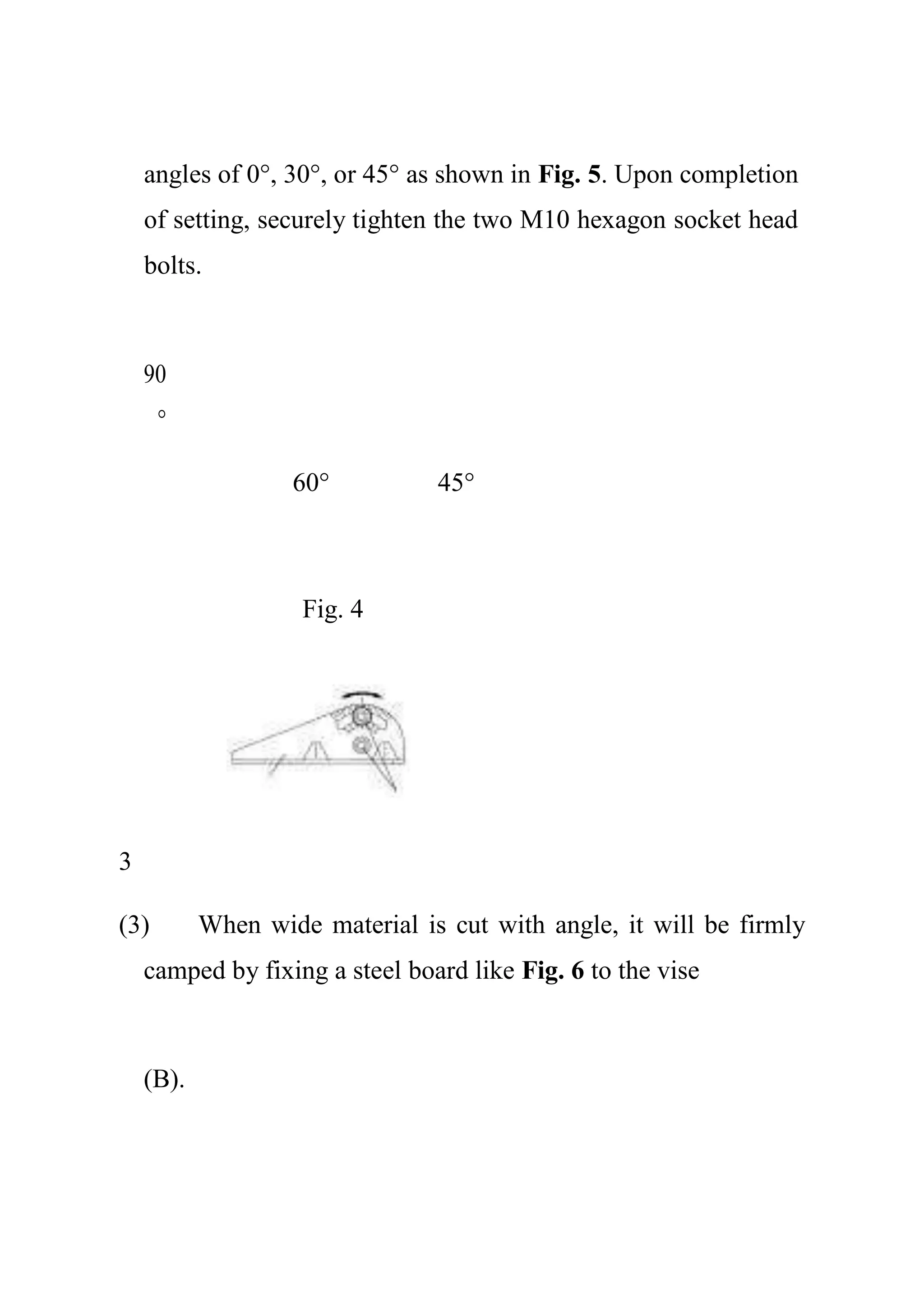 angles of 0°, 30°, or 45° as shown in Fig. 5. Upon completion
of setting, securely tighten the two M10 hexagon socket head
bolts.
90
°
60° 45°
Fig. 4
3
(3) When wide material is cut with angle, it will be firmly
camped by fixing a steel board like Fig. 6 to the vise
(B).
 