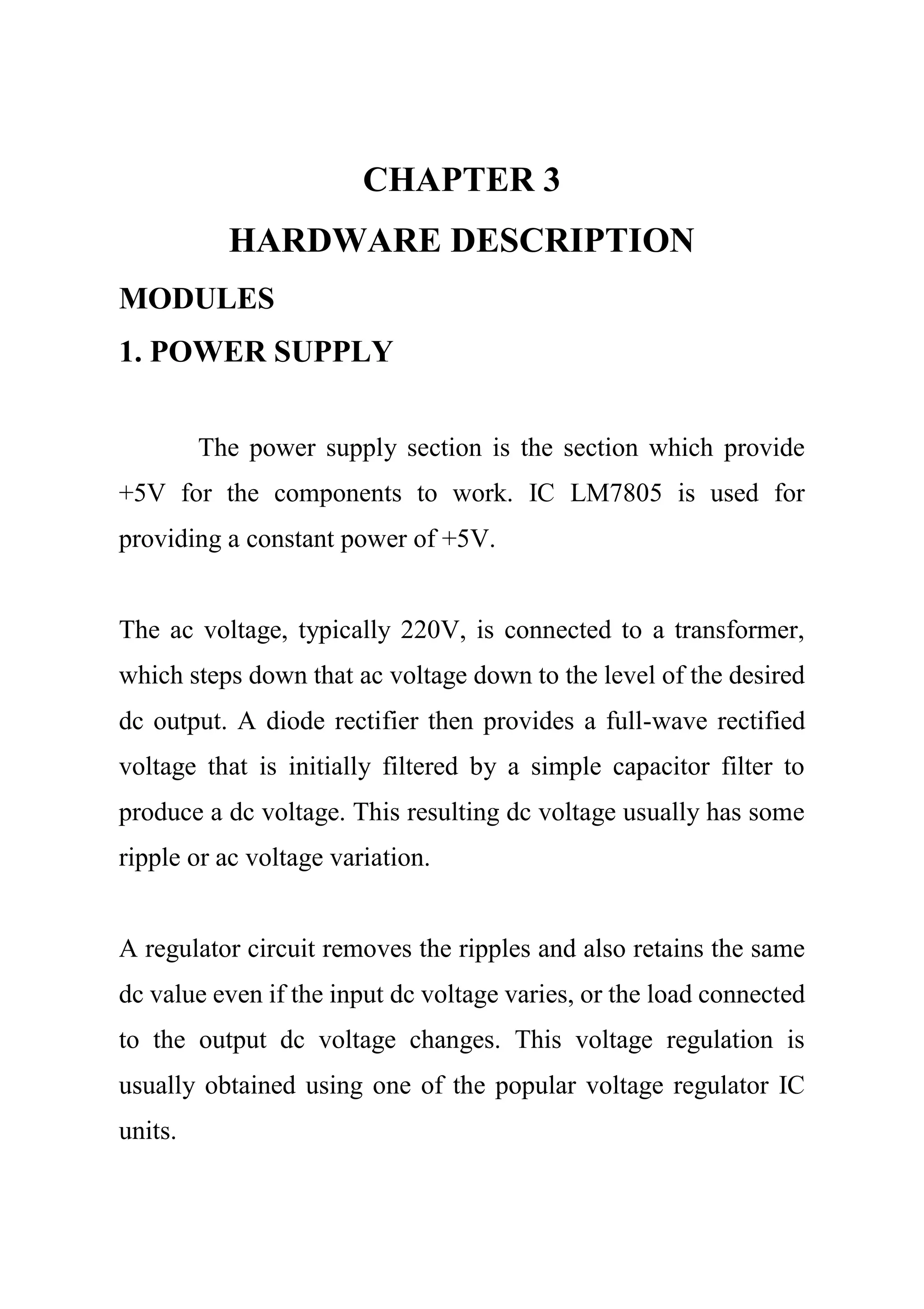 CHAPTER 3
HARDWARE DESCRIPTION
MODULES
1. POWER SUPPLY
The power supply section is the section which provide
+5V for the components to work. IC LM7805 is used for
providing a constant power of +5V.
The ac voltage, typically 220V, is connected to a transformer,
which steps down that ac voltage down to the level of the desired
dc output. A diode rectifier then provides a full-wave rectified
voltage that is initially filtered by a simple capacitor filter to
produce a dc voltage. This resulting dc voltage usually has some
ripple or ac voltage variation.
A regulator circuit removes the ripples and also retains the same
dc value even if the input dc voltage varies, or the load connected
to the output dc voltage changes. This voltage regulation is
usually obtained using one of the popular voltage regulator IC
units.
 