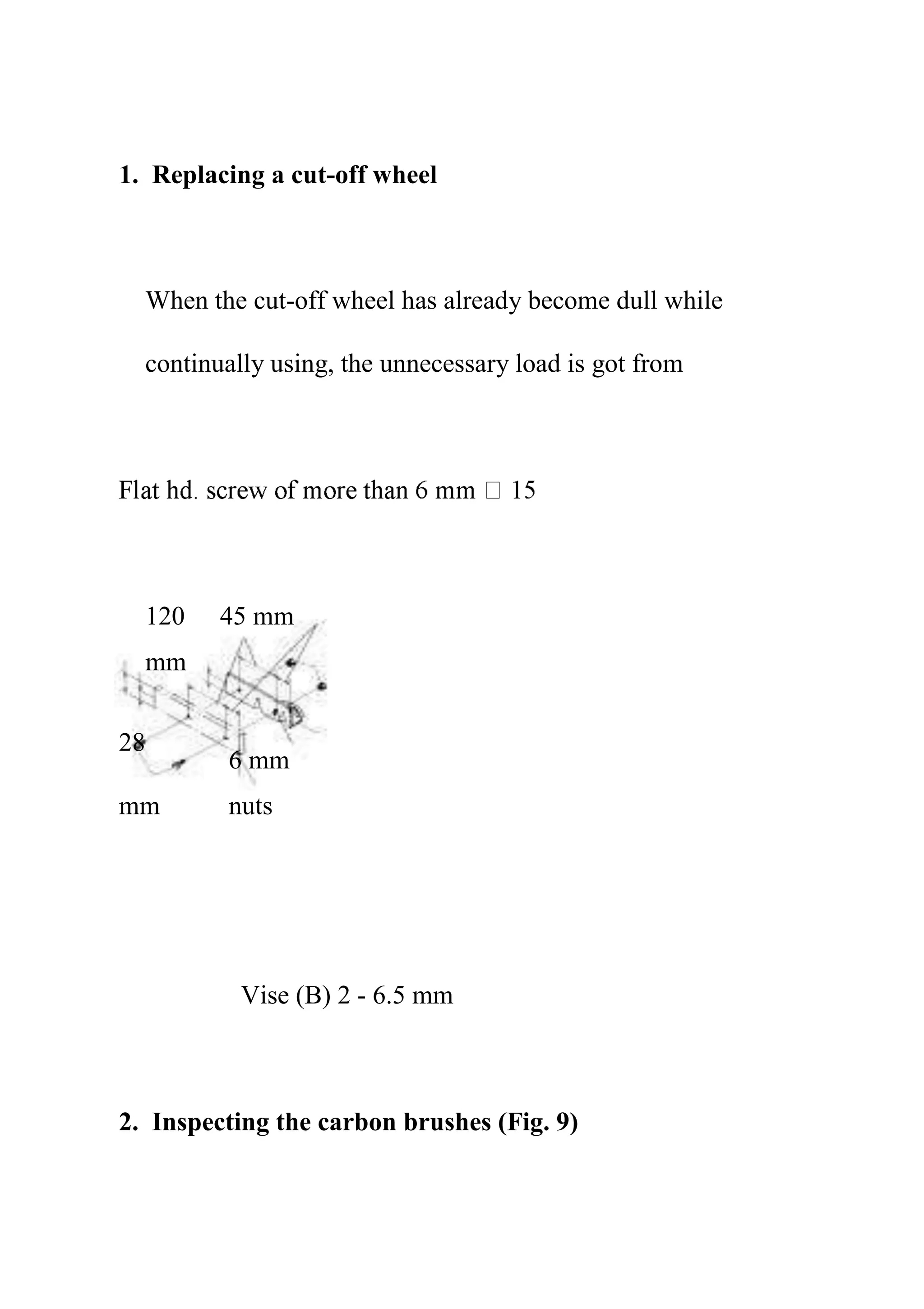 1. Replacing a cut-off wheel
When the cut-off wheel has already become dull while
continually using, the unnecessary load is got from
120
mm
45 mm
28
6 mm
nuts
mm
Vise (B) 2 - 6.5 mm
2. Inspecting the carbon brushes (Fig. 9)
 
