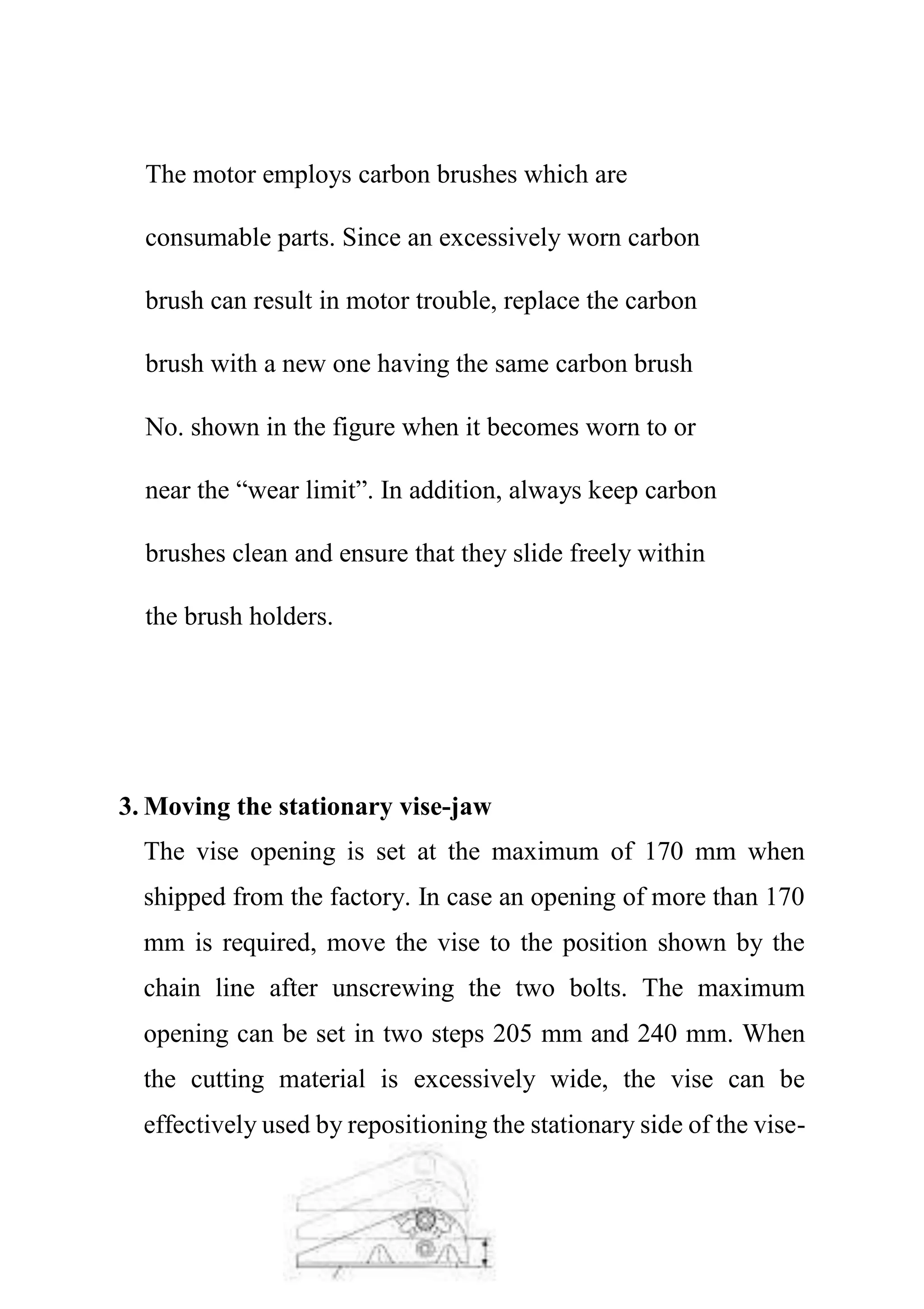 The motor employs carbon brushes which are
consumable parts. Since an excessively worn carbon
brush can result in motor trouble, replace the carbon
brush with a new one having the same carbon brush
No. shown in the figure when it becomes worn to or
near the “wear limit”. In addition, always keep carbon
brushes clean and ensure that they slide freely within
the brush holders.
3. Moving the stationary vise-jaw
The vise opening is set at the maximum of 170 mm when
shipped from the factory. In case an opening of more than 170
mm is required, move the vise to the position shown by the
chain line after unscrewing the two bolts. The maximum
opening can be set in two steps 205 mm and 240 mm. When
the cutting material is excessively wide, the vise can be
effectively used by repositioning the stationary side of the vise-
 