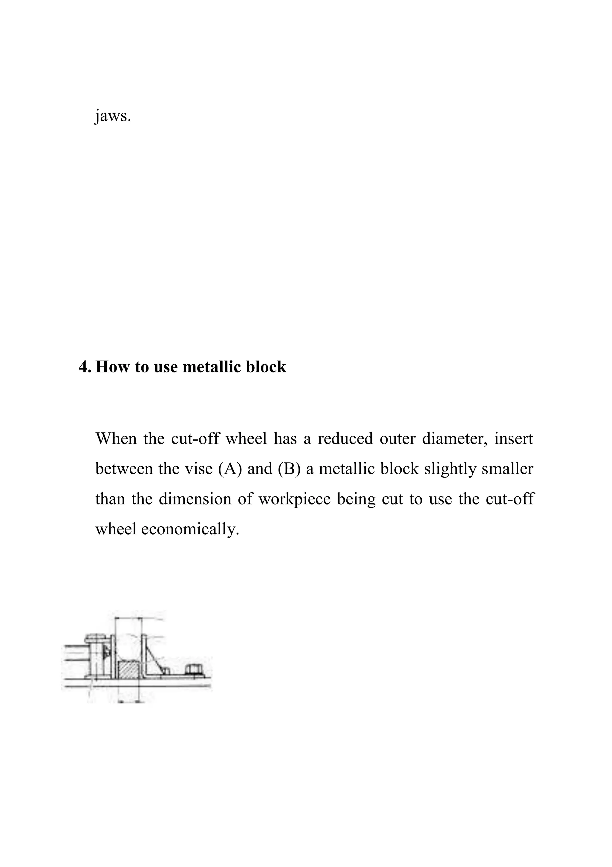 jaws.
4. How to use metallic block
When the cut-off wheel has a reduced outer diameter, insert
between the vise (A) and (B) a metallic block slightly smaller
than the dimension of workpiece being cut to use the cut-off
wheel economically.
 