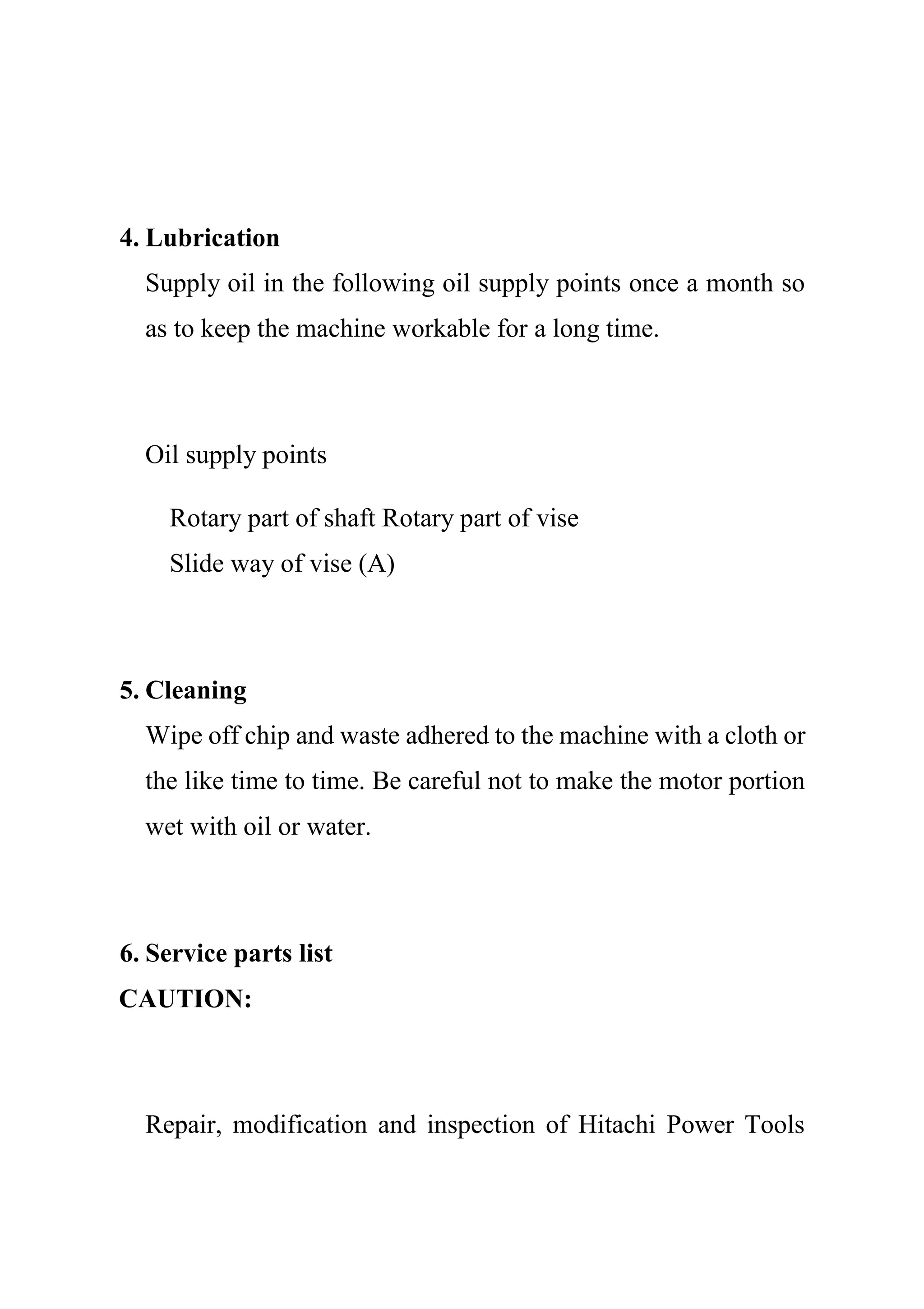 4. Lubrication
Supply oil in the following oil supply points once a month so
as to keep the machine workable for a long time.
Oil supply points
Rotary part of shaft Rotary part of vise
Slide way of vise (A)
5. Cleaning
Wipe off chip and waste adhered to the machine with a cloth or
the like time to time. Be careful not to make the motor portion
wet with oil or water.
6. Service parts list
CAUTION:
Repair, modification and inspection of Hitachi Power Tools
 