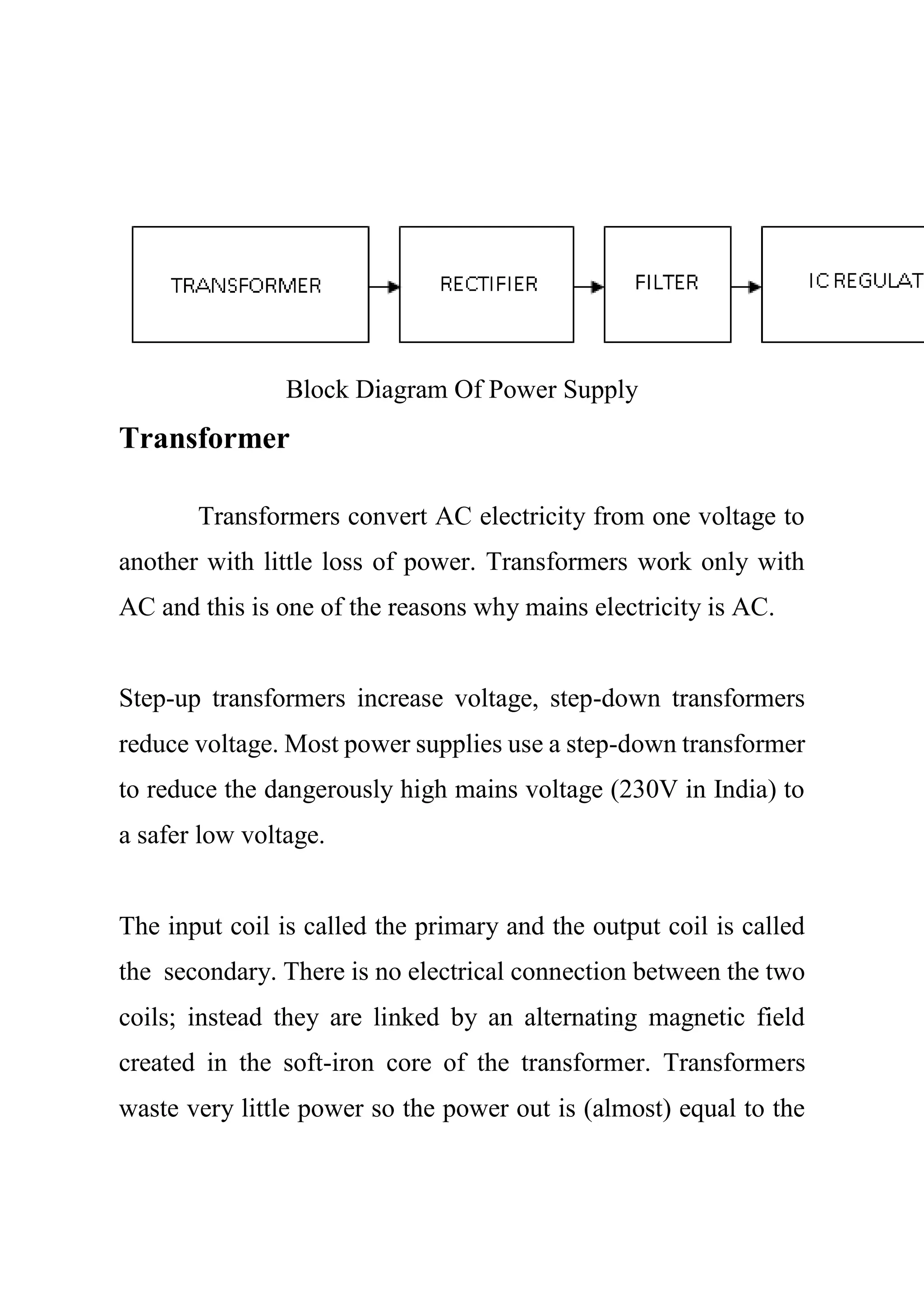 Block Diagram Of Power Supply
Transformer
Transformers convert AC electricity from one voltage to
another with little loss of power. Transformers work only with
AC and this is one of the reasons why mains electricity is AC.
Step-up transformers increase voltage, step-down transformers
reduce voltage. Most power supplies use a step-down transformer
to reduce the dangerously high mains voltage (230V in India) to
a safer low voltage.
The input coil is called the primary and the output coil is called
the secondary. There is no electrical connection between the two
coils; instead they are linked by an alternating magnetic field
created in the soft-iron core of the transformer. Transformers
waste very little power so the power out is (almost) equal to the
 