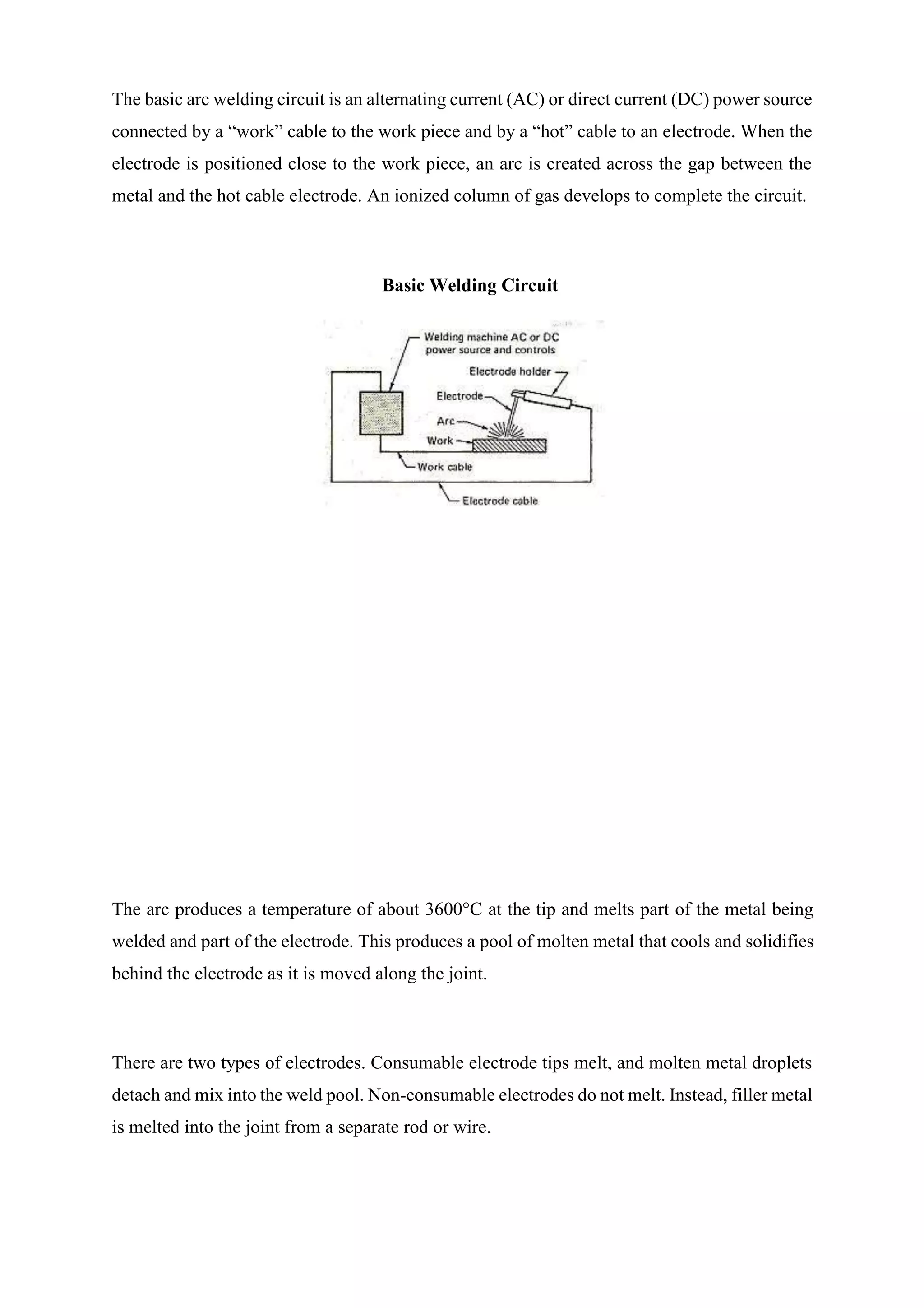 The basic arc welding circuit is an alternating current (AC) or direct current (DC) power source
connected by a “work” cable to the work piece and by a “hot” cable to an electrode. When the
electrode is positioned close to the work piece, an arc is created across the gap between the
metal and the hot cable electrode. An ionized column of gas develops to complete the circuit.
Basic Welding Circuit
The arc produces a temperature of about 3600°C at the tip and melts part of the metal being
welded and part of the electrode. This produces a pool of molten metal that cools and solidifies
behind the electrode as it is moved along the joint.
There are two types of electrodes. Consumable electrode tips melt, and molten metal droplets
detach and mix into the weld pool. Non-consumable electrodes do not melt. Instead, filler metal
is melted into the joint from a separate rod or wire.
 