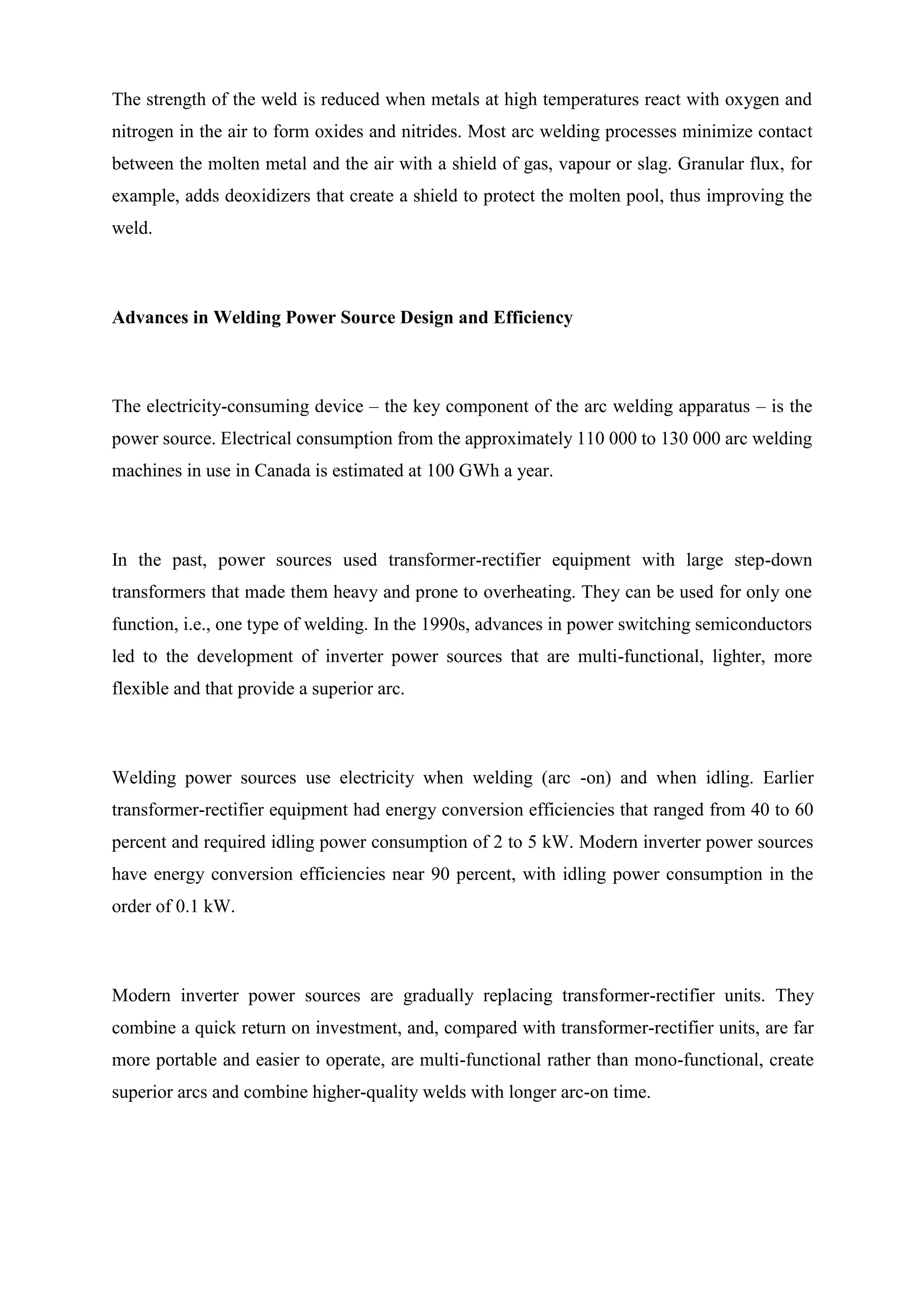 The strength of the weld is reduced when metals at high temperatures react with oxygen and
nitrogen in the air to form oxides and nitrides. Most arc welding processes minimize contact
between the molten metal and the air with a shield of gas, vapour or slag. Granular flux, for
example, adds deoxidizers that create a shield to protect the molten pool, thus improving the
weld.
Advances in Welding Power Source Design and Efficiency
The electricity-consuming device – the key component of the arc welding apparatus – is the
power source. Electrical consumption from the approximately 110 000 to 130 000 arc welding
machines in use in Canada is estimated at 100 GWh a year.
In the past, power sources used transformer-rectifier equipment with large step-down
transformers that made them heavy and prone to overheating. They can be used for only one
function, i.e., one type of welding. In the 1990s, advances in power switching semiconductors
led to the development of inverter power sources that are multi-functional, lighter, more
flexible and that provide a superior arc.
Welding power sources use electricity when welding (arc -on) and when idling. Earlier
transformer-rectifier equipment had energy conversion efficiencies that ranged from 40 to 60
percent and required idling power consumption of 2 to 5 kW. Modern inverter power sources
have energy conversion efficiencies near 90 percent, with idling power consumption in the
order of 0.1 kW.
Modern inverter power sources are gradually replacing transformer-rectifier units. They
combine a quick return on investment, and, compared with transformer-rectifier units, are far
more portable and easier to operate, are multi-functional rather than mono-functional, create
superior arcs and combine higher-quality welds with longer arc-on time.
 