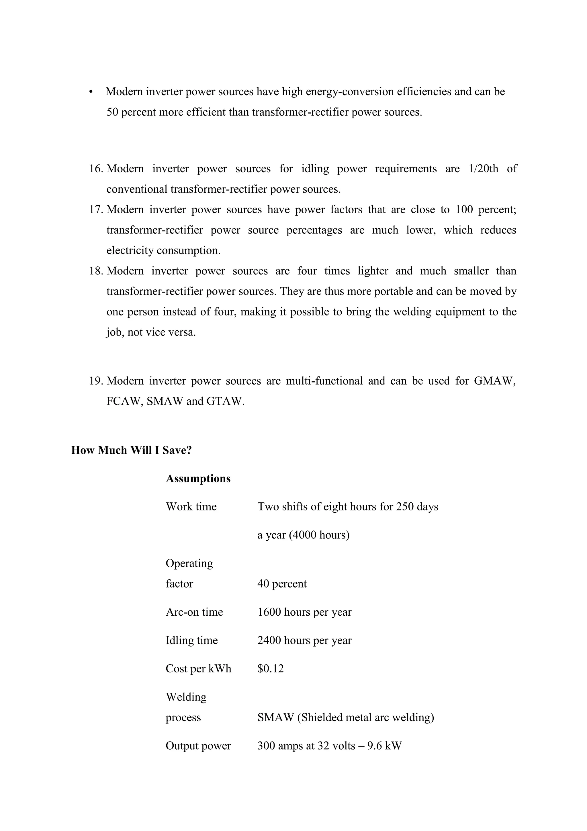 • Modern inverter power sources have high energy-conversion efficiencies and can be
50 percent more efficient than transformer-rectifier power sources.
16. Modern inverter power sources for idling power requirements are 1/20th of
conventional transformer-rectifier power sources.
17. Modern inverter power sources have power factors that are close to 100 percent;
transformer-rectifier power source percentages are much lower, which reduces
electricity consumption.
18. Modern inverter power sources are four times lighter and much smaller than
transformer-rectifier power sources. They are thus more portable and can be moved by
one person instead of four, making it possible to bring the welding equipment to the
job, not vice versa.
19. Modern inverter power sources are multi-functional and can be used for GMAW,
FCAW, SMAW and GTAW.
How Much Will I Save?
Assumptions
Work time Two shifts of eight hours for 250 days
a year (4000 hours)
Operating
factor 40 percent
Arc-on time 1600 hours per year
Idling time 2400 hours per year
Cost per kWh $0.12
Welding
process SMAW (Shielded metal arc welding)
Output power 300 amps at 32 volts – 9.6 kW
 