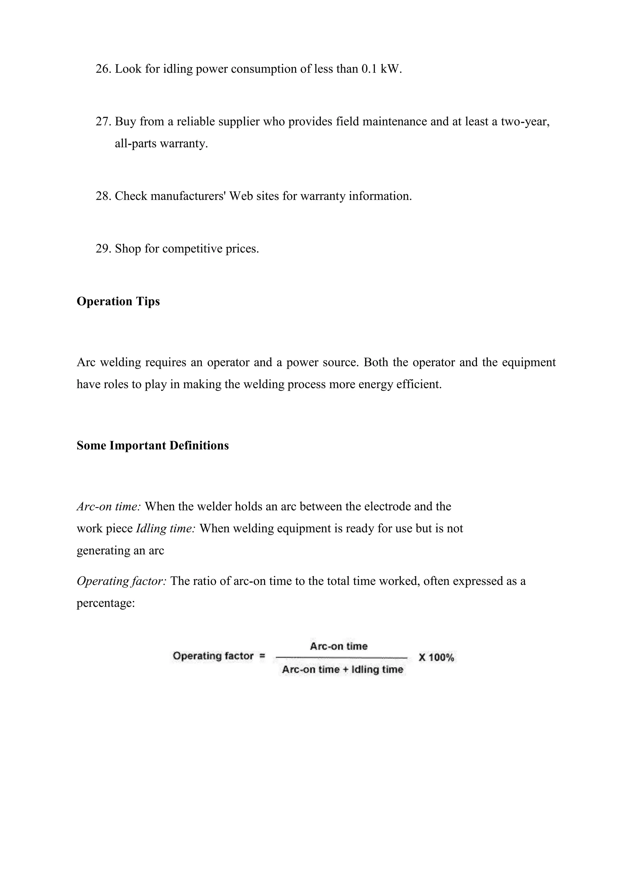 26. Look for idling power consumption of less than 0.1 kW.
27. Buy from a reliable supplier who provides field maintenance and at least a two-year,
all-parts warranty.
28. Check manufacturers' Web sites for warranty information.
29. Shop for competitive prices.
Operation Tips
Arc welding requires an operator and a power source. Both the operator and the equipment
have roles to play in making the welding process more energy efficient.
Some Important Definitions
Arc-on time: When the welder holds an arc between the electrode and the
work piece Idling time: When welding equipment is ready for use but is not
generating an arc
Operating factor: The ratio of arc-on time to the total time worked, often expressed as a
percentage:
 