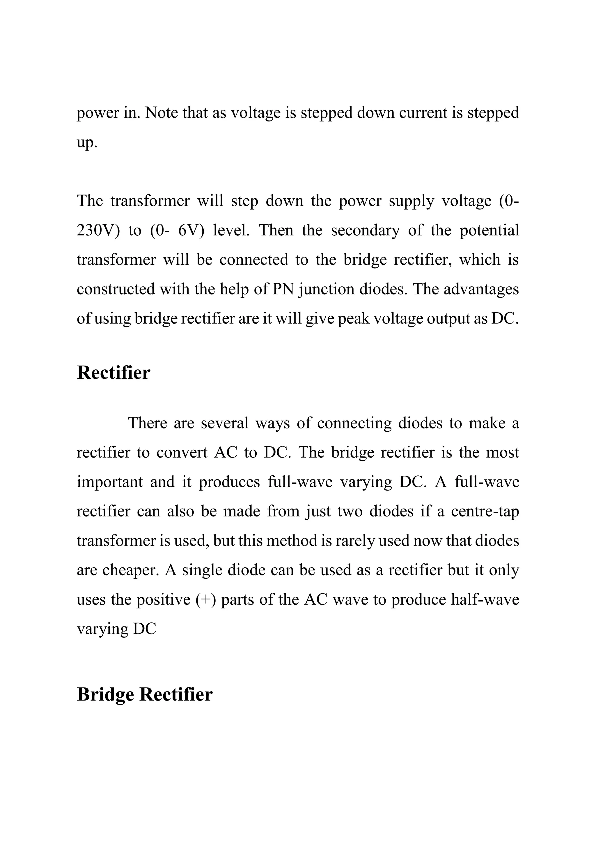 power in. Note that as voltage is stepped down current is stepped
up.
The transformer will step down the power supply voltage (0-
230V) to (0- 6V) level. Then the secondary of the potential
transformer will be connected to the bridge rectifier, which is
constructed with the help of PN junction diodes. The advantages
of using bridge rectifier are it will give peak voltage output as DC.
Rectifier
There are several ways of connecting diodes to make a
rectifier to convert AC to DC. The bridge rectifier is the most
important and it produces full-wave varying DC. A full-wave
rectifier can also be made from just two diodes if a centre-tap
transformer is used, but this method is rarely used now that diodes
are cheaper. A single diode can be used as a rectifier but it only
uses the positive (+) parts of the AC wave to produce half-wave
varying DC
Bridge Rectifier
 
