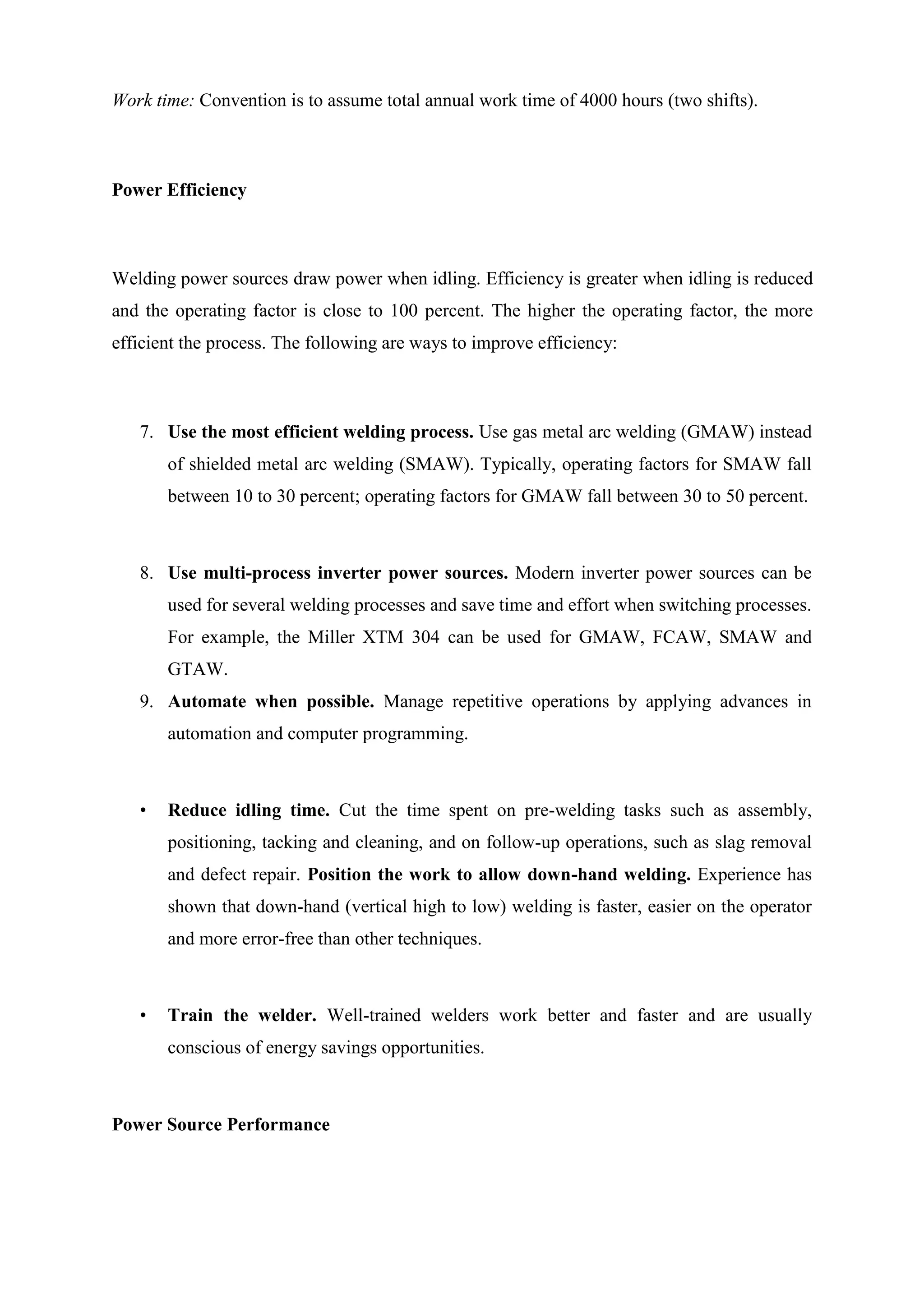Work time: Convention is to assume total annual work time of 4000 hours (two shifts).
Power Efficiency
Welding power sources draw power when idling. Efficiency is greater when idling is reduced
and the operating factor is close to 100 percent. The higher the operating factor, the more
efficient the process. The following are ways to improve efficiency:
7. Use the most efficient welding process. Use gas metal arc welding (GMAW) instead
of shielded metal arc welding (SMAW). Typically, operating factors for SMAW fall
between 10 to 30 percent; operating factors for GMAW fall between 30 to 50 percent.
8. Use multi-process inverter power sources. Modern inverter power sources can be
used for several welding processes and save time and effort when switching processes.
For example, the Miller XTM 304 can be used for GMAW, FCAW, SMAW and
GTAW.
9. Automate when possible. Manage repetitive operations by applying advances in
automation and computer programming.
• Reduce idling time. Cut the time spent on pre-welding tasks such as assembly,
positioning, tacking and cleaning, and on follow-up operations, such as slag removal
and defect repair. Position the work to allow down-hand welding. Experience has
shown that down-hand (vertical high to low) welding is faster, easier on the operator
and more error-free than other techniques.
• Train the welder. Well-trained welders work better and faster and are usually
conscious of energy savings opportunities.
Power Source Performance
 