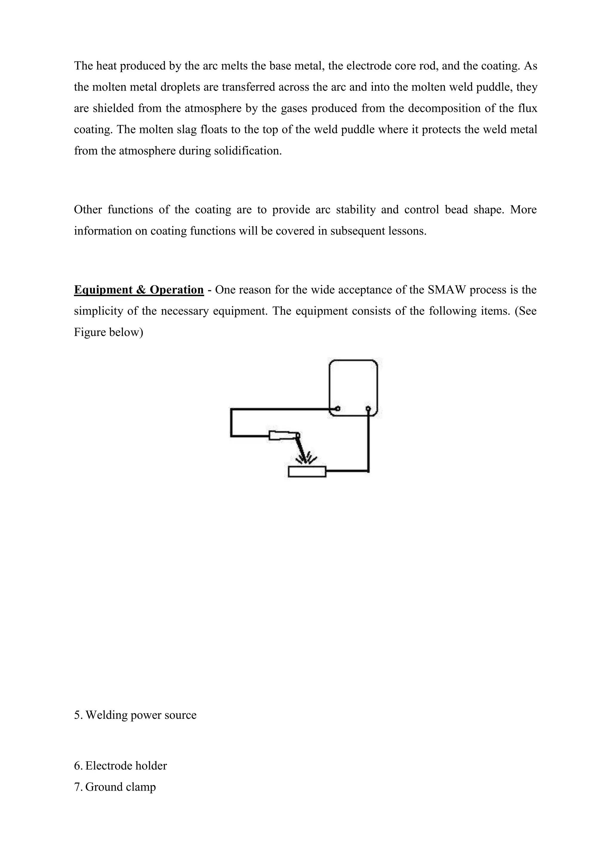The heat produced by the arc melts the base metal, the electrode core rod, and the coating. As
the molten metal droplets are transferred across the arc and into the molten weld puddle, they
are shielded from the atmosphere by the gases produced from the decomposition of the flux
coating. The molten slag floats to the top of the weld puddle where it protects the weld metal
from the atmosphere during solidification.
Other functions of the coating are to provide arc stability and control bead shape. More
information on coating functions will be covered in subsequent lessons.
Equipment & Operation - One reason for the wide acceptance of the SMAW process is the
simplicity of the necessary equipment. The equipment consists of the following items. (See
Figure below)
5. Welding power source
6. Electrode holder
7. Ground clamp
 