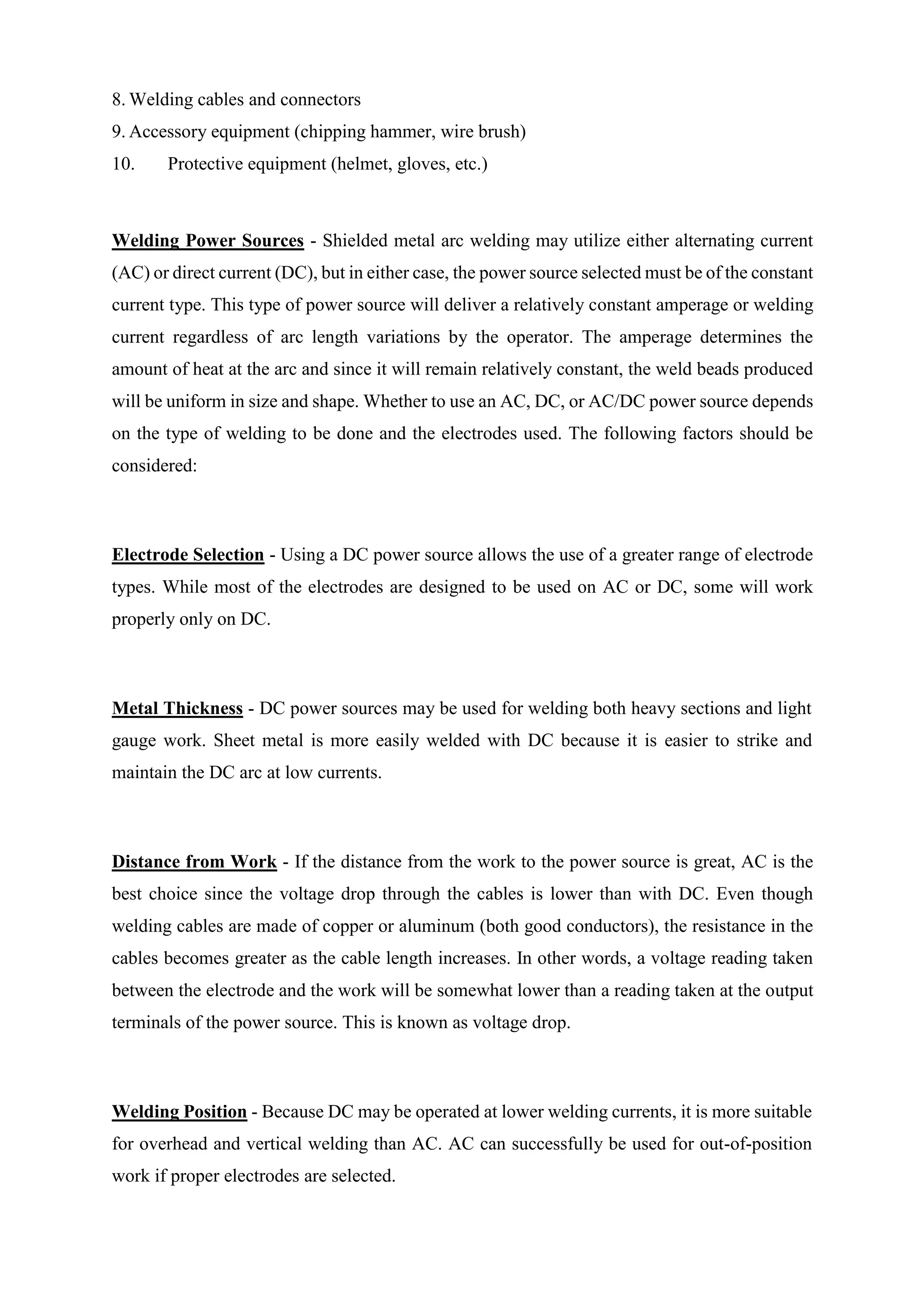 8. Welding cables and connectors
9. Accessory equipment (chipping hammer, wire brush)
10. Protective equipment (helmet, gloves, etc.)
Welding Power Sources - Shielded metal arc welding may utilize either alternating current
(AC) or direct current (DC), but in either case, the power source selected must be of the constant
current type. This type of power source will deliver a relatively constant amperage or welding
current regardless of arc length variations by the operator. The amperage determines the
amount of heat at the arc and since it will remain relatively constant, the weld beads produced
will be uniform in size and shape. Whether to use an AC, DC, or AC/DC power source depends
on the type of welding to be done and the electrodes used. The following factors should be
considered:
Electrode Selection - Using a DC power source allows the use of a greater range of electrode
types. While most of the electrodes are designed to be used on AC or DC, some will work
properly only on DC.
Metal Thickness - DC power sources may be used for welding both heavy sections and light
gauge work. Sheet metal is more easily welded with DC because it is easier to strike and
maintain the DC arc at low currents.
Distance from Work - If the distance from the work to the power source is great, AC is the
best choice since the voltage drop through the cables is lower than with DC. Even though
welding cables are made of copper or aluminum (both good conductors), the resistance in the
cables becomes greater as the cable length increases. In other words, a voltage reading taken
between the electrode and the work will be somewhat lower than a reading taken at the output
terminals of the power source. This is known as voltage drop.
Welding Position - Because DC may be operated at lower welding currents, it is more suitable
for overhead and vertical welding than AC. AC can successfully be used for out-of-position
work if proper electrodes are selected.
 