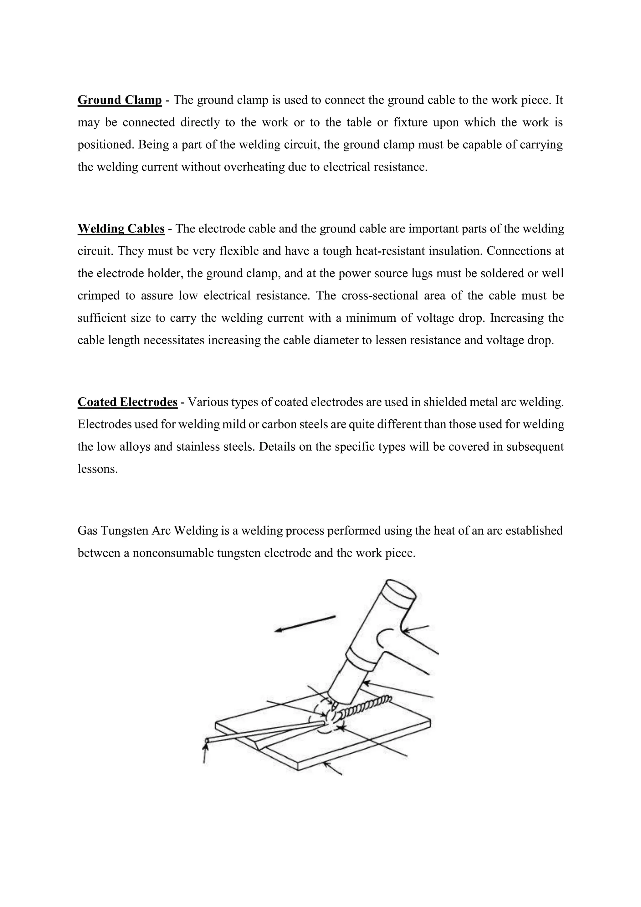 Ground Clamp - The ground clamp is used to connect the ground cable to the work piece. It
may be connected directly to the work or to the table or fixture upon which the work is
positioned. Being a part of the welding circuit, the ground clamp must be capable of carrying
the welding current without overheating due to electrical resistance.
Welding Cables - The electrode cable and the ground cable are important parts of the welding
circuit. They must be very flexible and have a tough heat-resistant insulation. Connections at
the electrode holder, the ground clamp, and at the power source lugs must be soldered or well
crimped to assure low electrical resistance. The cross-sectional area of the cable must be
sufficient size to carry the welding current with a minimum of voltage drop. Increasing the
cable length necessitates increasing the cable diameter to lessen resistance and voltage drop.
Coated Electrodes - Various types of coated electrodes are used in shielded metal arc welding.
Electrodes used for welding mild or carbon steels are quite different than those used for welding
the low alloys and stainless steels. Details on the specific types will be covered in subsequent
lessons.
Gas Tungsten Arc Welding is a welding process performed using the heat of an arc established
between a nonconsumable tungsten electrode and the work piece.
 