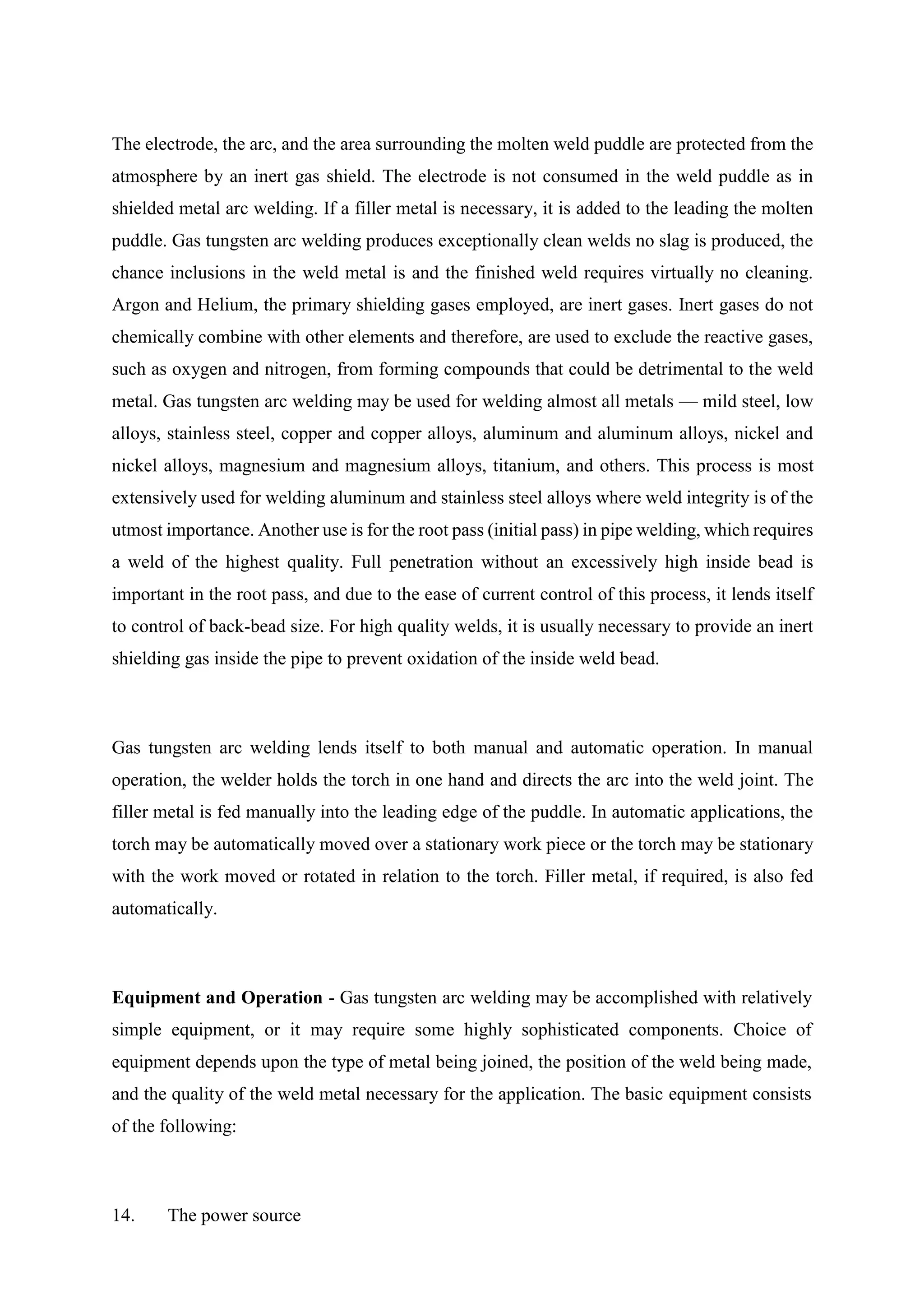 The electrode, the arc, and the area surrounding the molten weld puddle are protected from the
atmosphere by an inert gas shield. The electrode is not consumed in the weld puddle as in
shielded metal arc welding. If a filler metal is necessary, it is added to the leading the molten
puddle. Gas tungsten arc welding produces exceptionally clean welds no slag is produced, the
chance inclusions in the weld metal is and the finished weld requires virtually no cleaning.
Argon and Helium, the primary shielding gases employed, are inert gases. Inert gases do not
chemically combine with other elements and therefore, are used to exclude the reactive gases,
such as oxygen and nitrogen, from forming compounds that could be detrimental to the weld
metal. Gas tungsten arc welding may be used for welding almost all metals — mild steel, low
alloys, stainless steel, copper and copper alloys, aluminum and aluminum alloys, nickel and
nickel alloys, magnesium and magnesium alloys, titanium, and others. This process is most
extensively used for welding aluminum and stainless steel alloys where weld integrity is of the
utmost importance. Another use is for the root pass (initial pass) in pipe welding, which requires
a weld of the highest quality. Full penetration without an excessively high inside bead is
important in the root pass, and due to the ease of current control of this process, it lends itself
to control of back-bead size. For high quality welds, it is usually necessary to provide an inert
shielding gas inside the pipe to prevent oxidation of the inside weld bead.
Gas tungsten arc welding lends itself to both manual and automatic operation. In manual
operation, the welder holds the torch in one hand and directs the arc into the weld joint. The
filler metal is fed manually into the leading edge of the puddle. In automatic applications, the
torch may be automatically moved over a stationary work piece or the torch may be stationary
with the work moved or rotated in relation to the torch. Filler metal, if required, is also fed
automatically.
Equipment and Operation - Gas tungsten arc welding may be accomplished with relatively
simple equipment, or it may require some highly sophisticated components. Choice of
equipment depends upon the type of metal being joined, the position of the weld being made,
and the quality of the weld metal necessary for the application. The basic equipment consists
of the following:
14. The power source
 