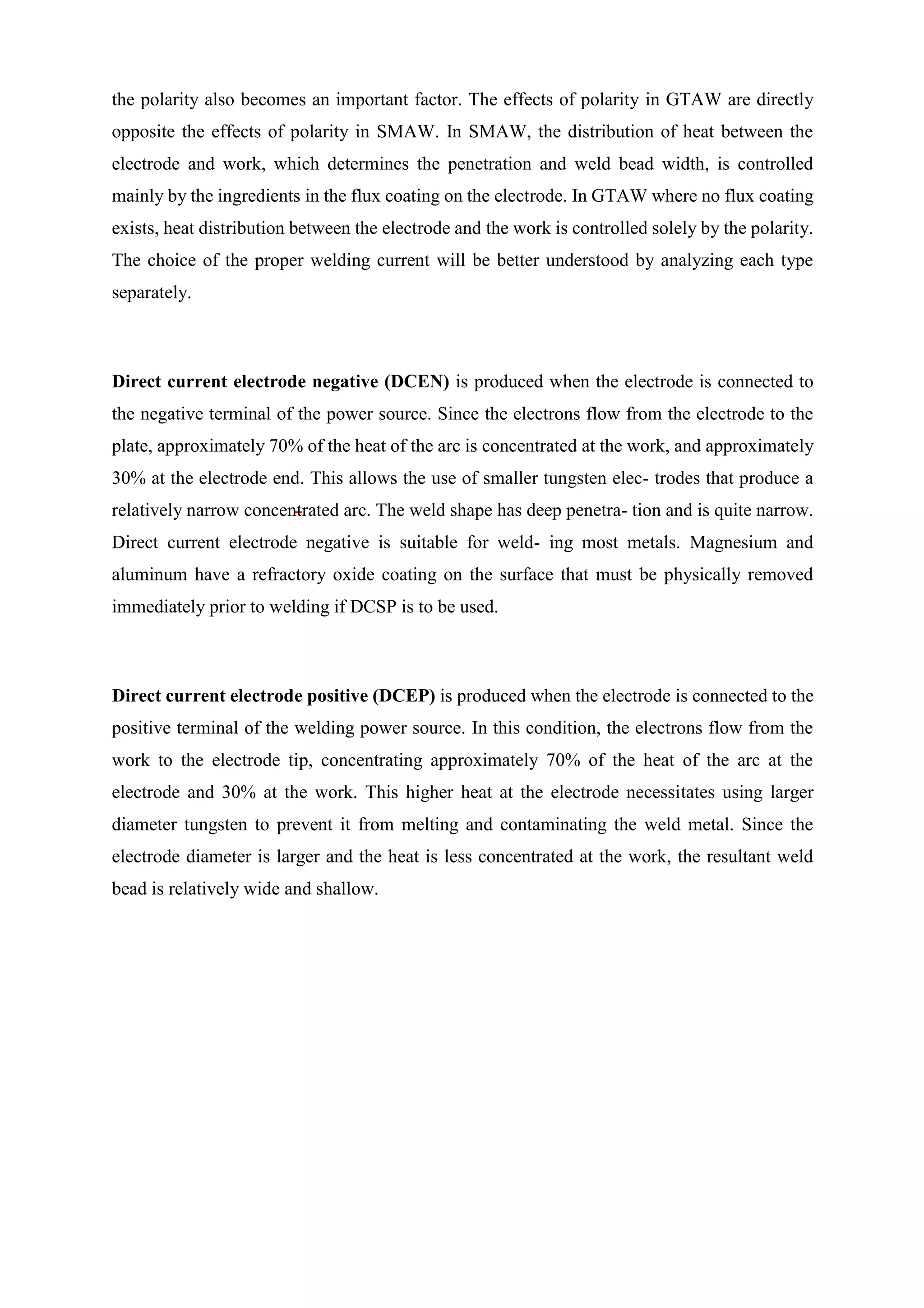 the polarity also becomes an important factor. The effects of polarity in GTAW are directly
opposite the effects of polarity in SMAW. In SMAW, the distribution of heat between the
electrode and work, which determines the penetration and weld bead width, is controlled
mainly by the ingredients in the flux coating on the electrode. In GTAW where no flux coating
exists, heat distribution between the electrode and the work is controlled solely by the polarity.
The choice of the proper welding current will be better understood by analyzing each type
separately.
Direct current electrode negative (DCEN) is produced when the electrode is connected to
the negative terminal of the power source. Since the electrons flow from the electrode to the
plate, approximately 70% of the heat of the arc is concentrated at the work, and approximately
30% at the electrode end. This allows the use of smaller tungsten elec- trodes that produce a
relatively narrow concentrated arc. The weld shape has deep penetra- tion and is quite narrow.
Direct current electrode negative is suitable for weld- ing most metals. Magnesium and
aluminum have a refractory oxide coating on the surface that must be physically removed
immediately prior to welding if DCSP is to be used.
Direct current electrode positive (DCEP) is produced when the electrode is connected to the
positive terminal of the welding power source. In this condition, the electrons flow from the
work to the electrode tip, concentrating approximately 70% of the heat of the arc at the
electrode and 30% at the work. This higher heat at the electrode necessitates using larger
diameter tungsten to prevent it from melting and contaminating the weld metal. Since the
electrode diameter is larger and the heat is less concentrated at the work, the resultant weld
bead is relatively wide and shallow.
 