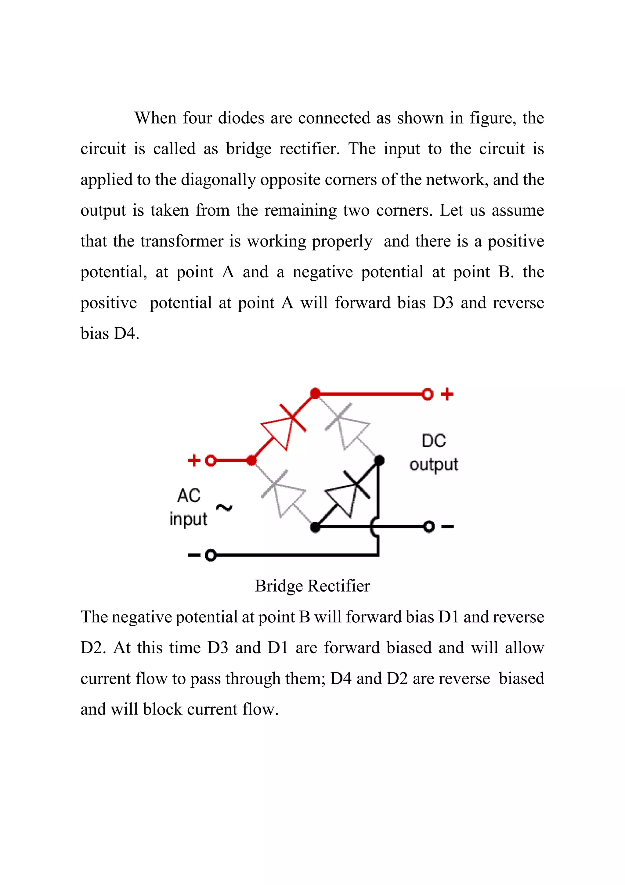 When four diodes are connected as shown in figure, the
circuit is called as bridge rectifier. The input to the circuit is
applied to the diagonally opposite corners of the network, and the
output is taken from the remaining two corners. Let us assume
that the transformer is working properly and there is a positive
potential, at point A and a negative potential at point B. the
positive potential at point A will forward bias D3 and reverse
bias D4.
Bridge Rectifier
The negative potential at point B will forward bias D1 and reverse
D2. At this time D3 and D1 are forward biased and will allow
current flow to pass through them; D4 and D2 are reverse biased
and will block current flow.
 