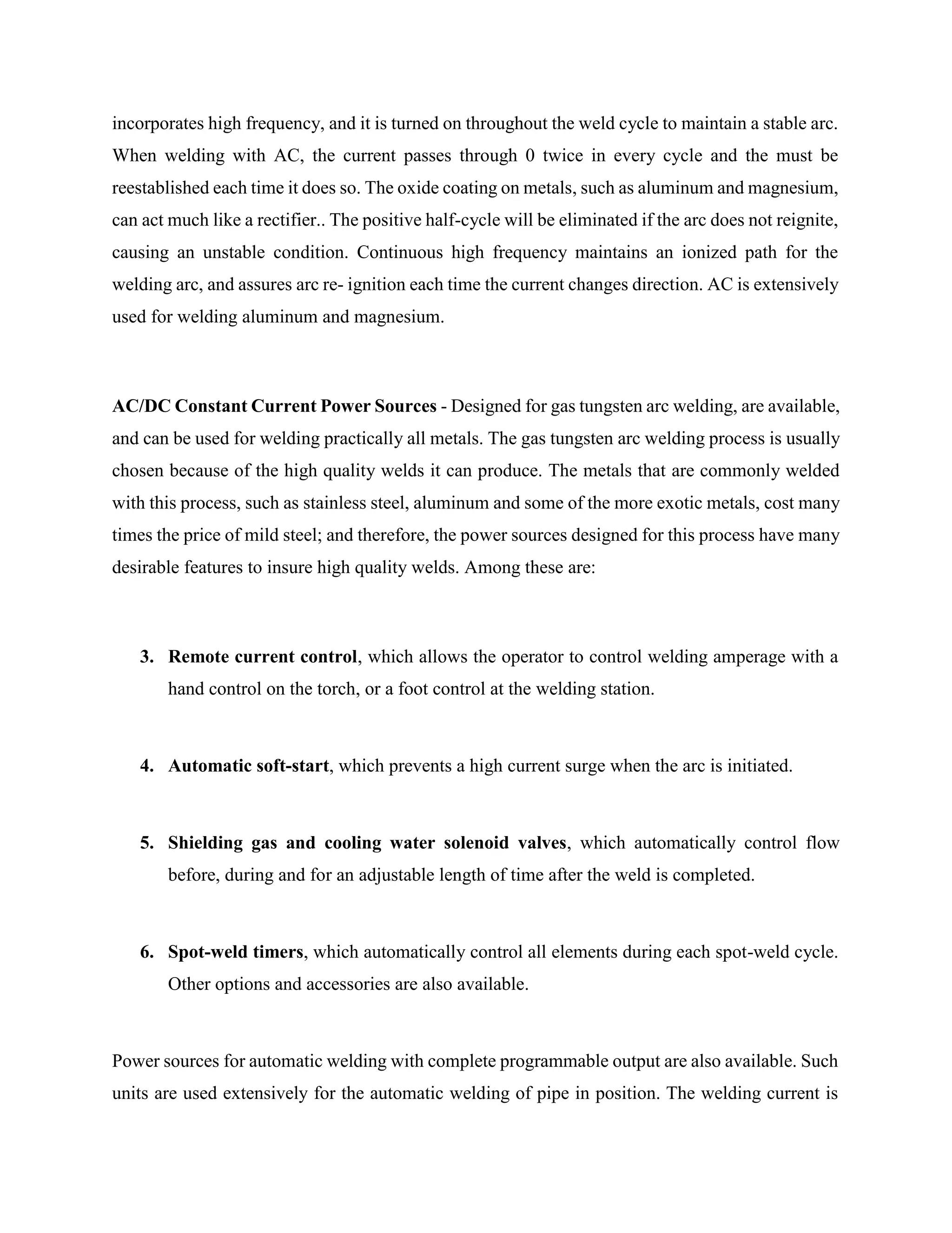 incorporates high frequency, and it is turned on throughout the weld cycle to maintain a stable arc.
When welding with AC, the current passes through 0 twice in every cycle and the must be
reestablished each time it does so. The oxide coating on metals, such as aluminum and magnesium,
can act much like a rectifier.. The positive half-cycle will be eliminated if the arc does not reignite,
causing an unstable condition. Continuous high frequency maintains an ionized path for the
welding arc, and assures arc re- ignition each time the current changes direction. AC is extensively
used for welding aluminum and magnesium.
AC/DC Constant Current Power Sources - Designed for gas tungsten arc welding, are available,
and can be used for welding practically all metals. The gas tungsten arc welding process is usually
chosen because of the high quality welds it can produce. The metals that are commonly welded
with this process, such as stainless steel, aluminum and some of the more exotic metals, cost many
times the price of mild steel; and therefore, the power sources designed for this process have many
desirable features to insure high quality welds. Among these are:
3. Remote current control, which allows the operator to control welding amperage with a
hand control on the torch, or a foot control at the welding station.
4. Automatic soft-start, which prevents a high current surge when the arc is initiated.
5. Shielding gas and cooling water solenoid valves, which automatically control flow
before, during and for an adjustable length of time after the weld is completed.
6. Spot-weld timers, which automatically control all elements during each spot-weld cycle.
Other options and accessories are also available.
Power sources for automatic welding with complete programmable output are also available. Such
units are used extensively for the automatic welding of pipe in position. The welding current is
 