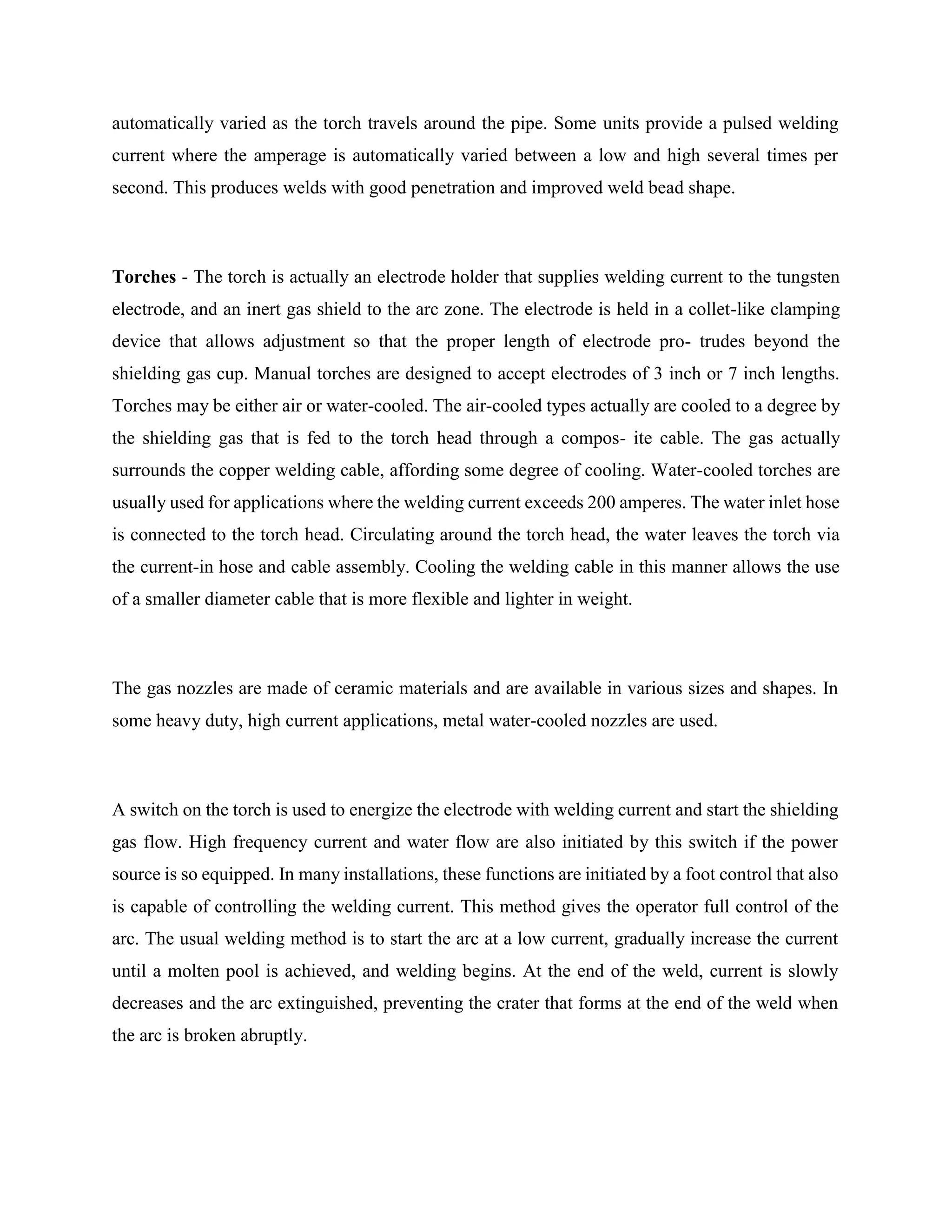 automatically varied as the torch travels around the pipe. Some units provide a pulsed welding
current where the amperage is automatically varied between a low and high several times per
second. This produces welds with good penetration and improved weld bead shape.
Torches - The torch is actually an electrode holder that supplies welding current to the tungsten
electrode, and an inert gas shield to the arc zone. The electrode is held in a collet-like clamping
device that allows adjustment so that the proper length of electrode pro- trudes beyond the
shielding gas cup. Manual torches are designed to accept electrodes of 3 inch or 7 inch lengths.
Torches may be either air or water-cooled. The air-cooled types actually are cooled to a degree by
the shielding gas that is fed to the torch head through a compos- ite cable. The gas actually
surrounds the copper welding cable, affording some degree of cooling. Water-cooled torches are
usually used for applications where the welding current exceeds 200 amperes. The water inlet hose
is connected to the torch head. Circulating around the torch head, the water leaves the torch via
the current-in hose and cable assembly. Cooling the welding cable in this manner allows the use
of a smaller diameter cable that is more flexible and lighter in weight.
The gas nozzles are made of ceramic materials and are available in various sizes and shapes. In
some heavy duty, high current applications, metal water-cooled nozzles are used.
A switch on the torch is used to energize the electrode with welding current and start the shielding
gas flow. High frequency current and water flow are also initiated by this switch if the power
source is so equipped. In many installations, these functions are initiated by a foot control that also
is capable of controlling the welding current. This method gives the operator full control of the
arc. The usual welding method is to start the arc at a low current, gradually increase the current
until a molten pool is achieved, and welding begins. At the end of the weld, current is slowly
decreases and the arc extinguished, preventing the crater that forms at the end of the weld when
the arc is broken abruptly.
 
