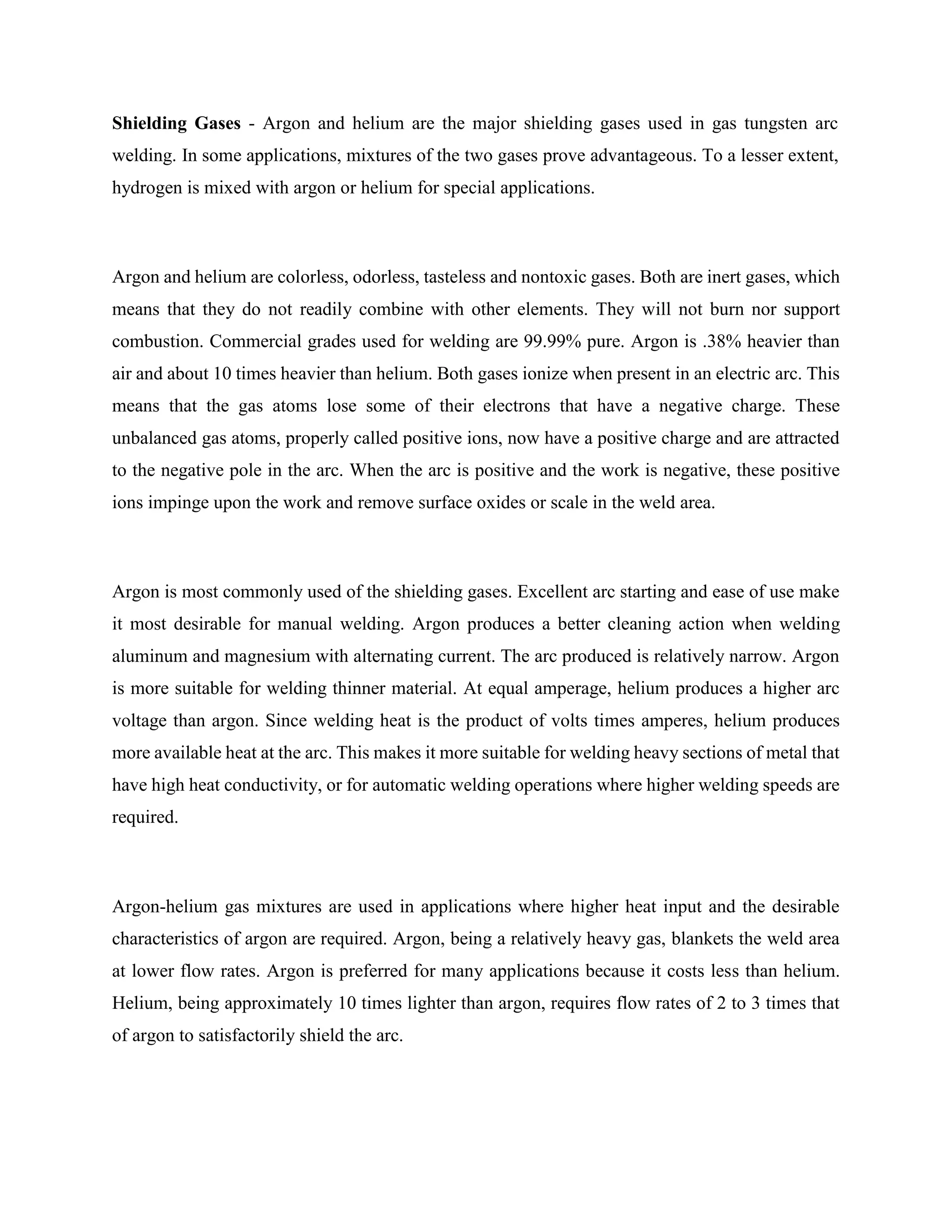 Shielding Gases - Argon and helium are the major shielding gases used in gas tungsten arc
welding. In some applications, mixtures of the two gases prove advantageous. To a lesser extent,
hydrogen is mixed with argon or helium for special applications.
Argon and helium are colorless, odorless, tasteless and nontoxic gases. Both are inert gases, which
means that they do not readily combine with other elements. They will not burn nor support
combustion. Commercial grades used for welding are 99.99% pure. Argon is .38% heavier than
air and about 10 times heavier than helium. Both gases ionize when present in an electric arc. This
means that the gas atoms lose some of their electrons that have a negative charge. These
unbalanced gas atoms, properly called positive ions, now have a positive charge and are attracted
to the negative pole in the arc. When the arc is positive and the work is negative, these positive
ions impinge upon the work and remove surface oxides or scale in the weld area.
Argon is most commonly used of the shielding gases. Excellent arc starting and ease of use make
it most desirable for manual welding. Argon produces a better cleaning action when welding
aluminum and magnesium with alternating current. The arc produced is relatively narrow. Argon
is more suitable for welding thinner material. At equal amperage, helium produces a higher arc
voltage than argon. Since welding heat is the product of volts times amperes, helium produces
more available heat at the arc. This makes it more suitable for welding heavy sections of metal that
have high heat conductivity, or for automatic welding operations where higher welding speeds are
required.
Argon-helium gas mixtures are used in applications where higher heat input and the desirable
characteristics of argon are required. Argon, being a relatively heavy gas, blankets the weld area
at lower flow rates. Argon is preferred for many applications because it costs less than helium.
Helium, being approximately 10 times lighter than argon, requires flow rates of 2 to 3 times that
of argon to satisfactorily shield the arc.
 