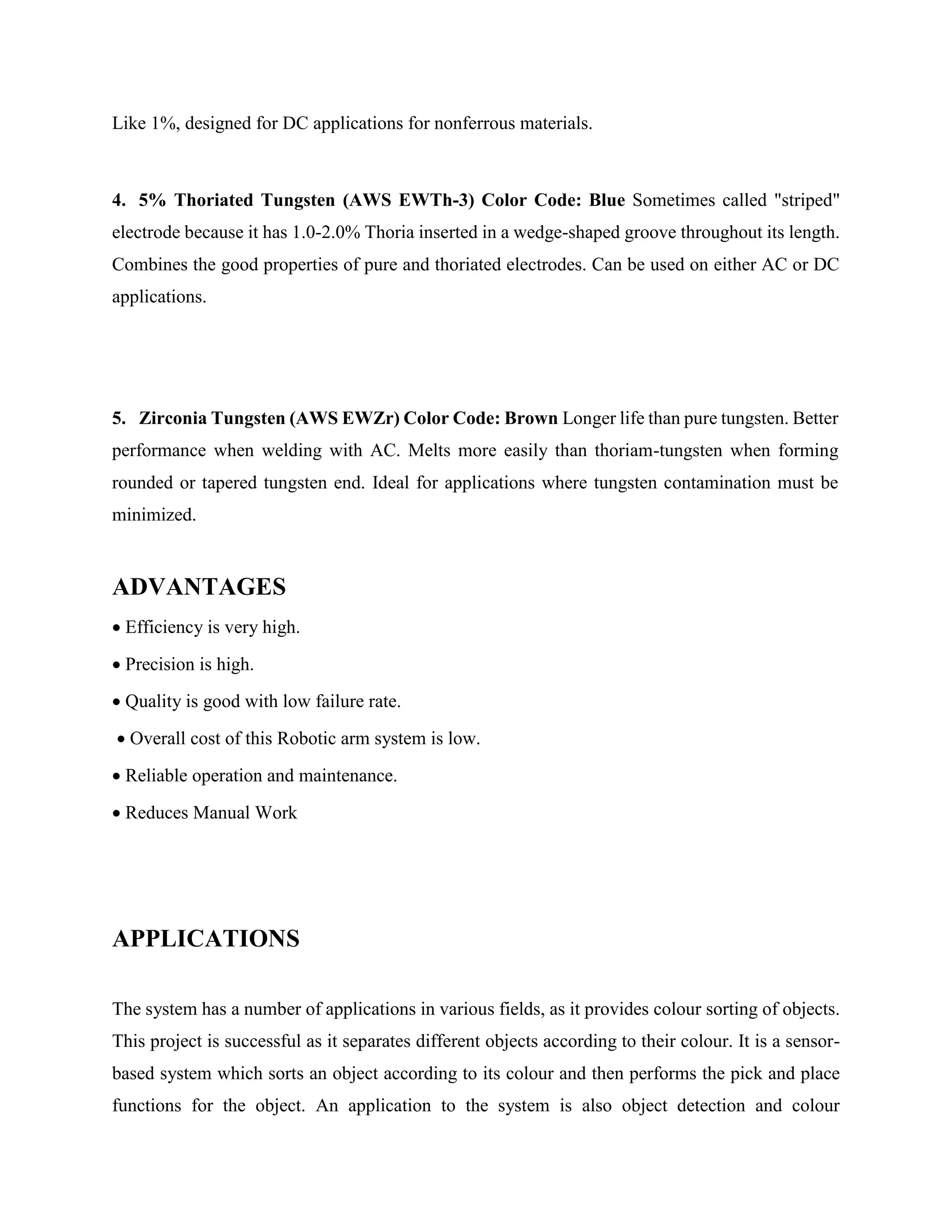 Like 1%, designed for DC applications for nonferrous materials.
4. 5% Thoriated Tungsten (AWS EWTh-3) Color Code: Blue Sometimes called "striped"
electrode because it has 1.0-2.0% Thoria inserted in a wedge-shaped groove throughout its length.
Combines the good properties of pure and thoriated electrodes. Can be used on either AC or DC
applications.
5. Zirconia Tungsten (AWS EWZr) Color Code: Brown Longer life than pure tungsten. Better
performance when welding with AC. Melts more easily than thoriam-tungsten when forming
rounded or tapered tungsten end. Ideal for applications where tungsten contamination must be
minimized.
ADVANTAGES
 Efficiency is very high.
 Precision is high.
 Quality is good with low failure rate.
 Overall cost of this Robotic arm system is low.
 Reliable operation and maintenance.
 Reduces Manual Work
APPLICATIONS
The system has a number of applications in various fields, as it provides colour sorting of objects.
This project is successful as it separates different objects according to their colour. It is a sensor-
based system which sorts an object according to its colour and then performs the pick and place
functions for the object. An application to the system is also object detection and colour
 
