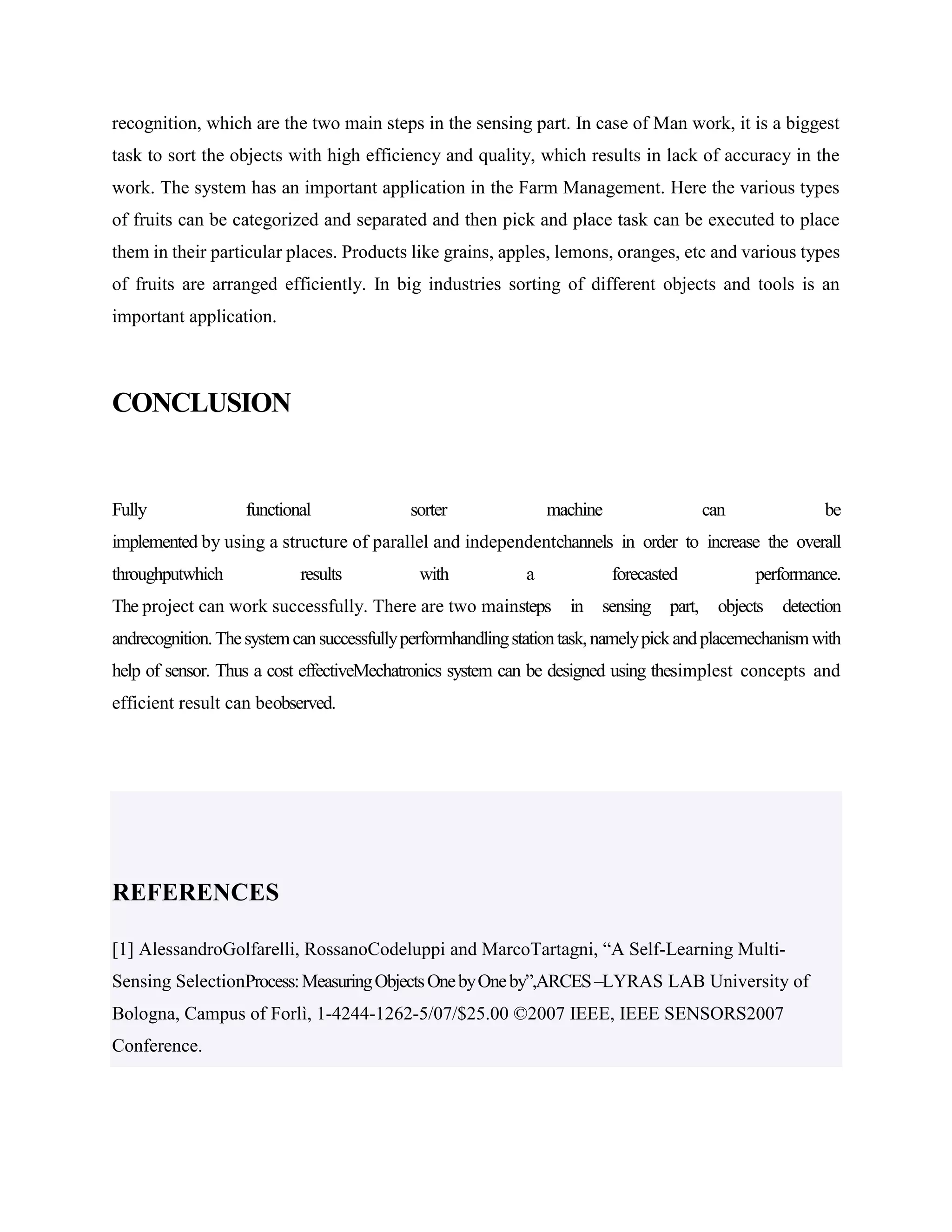 recognition, which are the two main steps in the sensing part. In case of Man work, it is a biggest
task to sort the objects with high efficiency and quality, which results in lack of accuracy in the
work. The system has an important application in the Farm Management. Here the various types
of fruits can be categorized and separated and then pick and place task can be executed to place
them in their particular places. Products like grains, apples, lemons, oranges, etc and various types
of fruits are arranged efficiently. In big industries sorting of different objects and tools is an
important application.
CONCLUSION
Fully functional sorter machine can be
implemented by using a structure of parallel and independentchannels in order to increase the overall
throughputwhich results with a forecasted performance.
The project can work successfully. There are two mainsteps in sensing part, objects detection
andrecognition.Thesystemcansuccessfullyperformhandlingstationtask,namelypickandplacemechanismwith
help of sensor. Thus a cost effectiveMechatronics system can be designed using thesimplest concepts and
efficient result can beobserved.
REFERENCES
[1] AlessandroGolfarelli, RossanoCodeluppi and MarcoTartagni, “A Self-Learning Multi-
Sensing SelectionProcess:MeasuringObjectsOnebyOneby”,ARCES–LYRAS LAB University of
Bologna, Campus of Forlì, 1-4244-1262-5/07/$25.00 ©2007 IEEE, IEEE SENSORS2007
Conference.
 