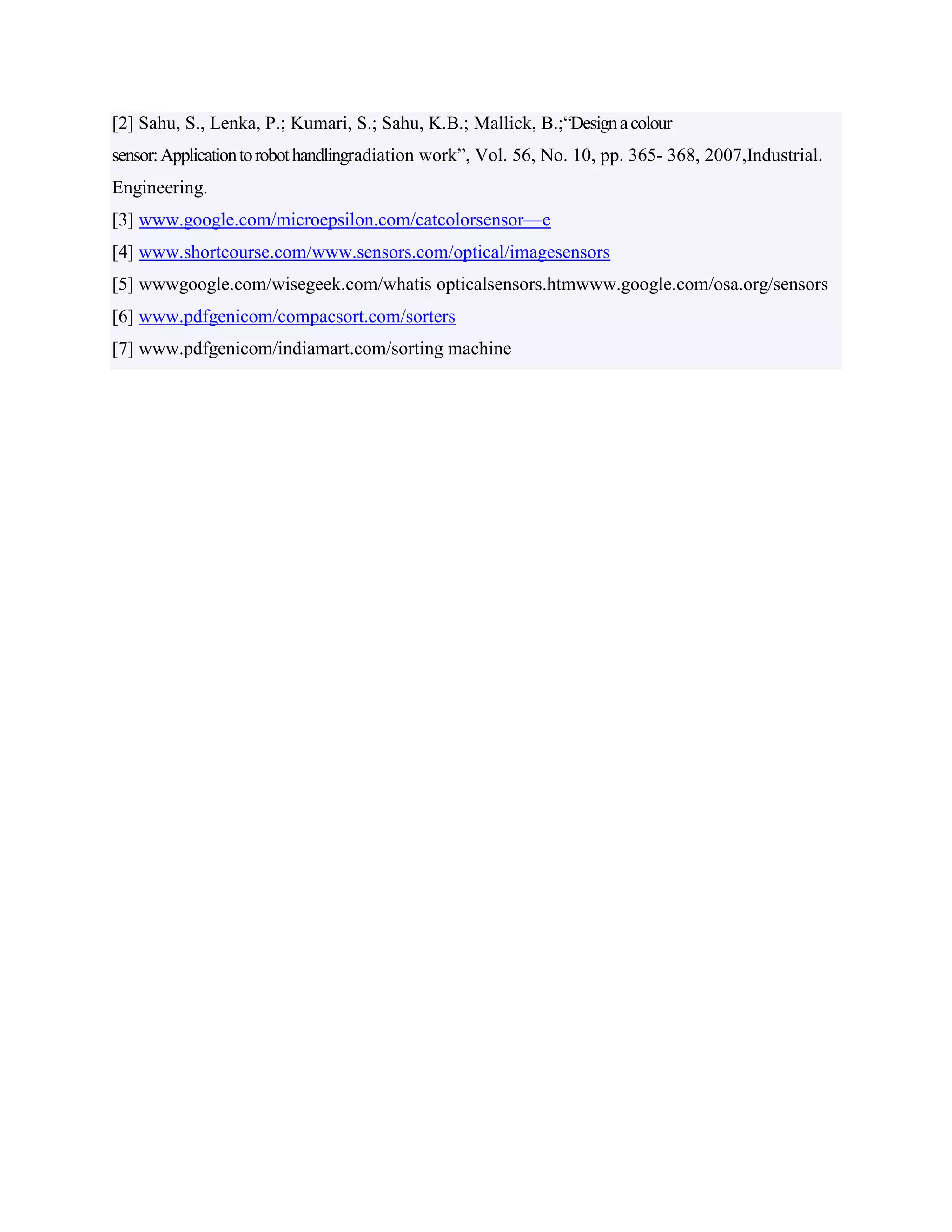 [2] Sahu, S., Lenka, P.; Kumari, S.; Sahu, K.B.; Mallick, B.;“Designacolour
sensor:Applicationtorobothandlingradiation work”, Vol. 56, No. 10, pp. 365- 368, 2007,Industrial.
Engineering.
[3] www.google.com/microepsilon.com/catcolorsensor—e
[4] www.shortcourse.com/www.sensors.com/optical/imagesensors
[5] wwwgoogle.com/wisegeek.com/whatis opticalsensors.htmwww.google.com/osa.org/sensors
[6] www.pdfgenicom/compacsort.com/sorters
[7] www.pdfgenicom/indiamart.com/sorting machine
 