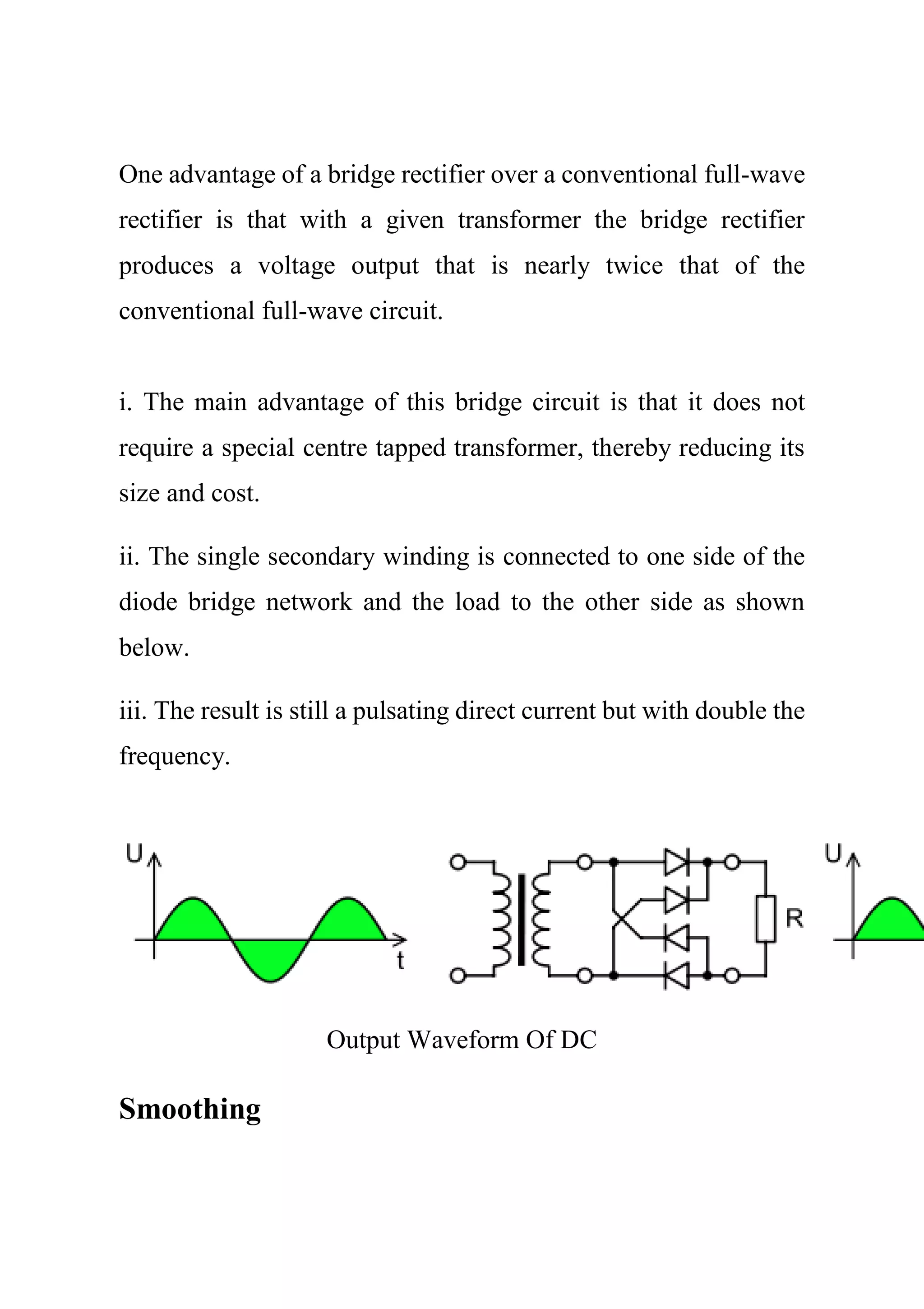 One advantage of a bridge rectifier over a conventional full-wave
rectifier is that with a given transformer the bridge rectifier
produces a voltage output that is nearly twice that of the
conventional full-wave circuit.
i. The main advantage of this bridge circuit is that it does not
require a special centre tapped transformer, thereby reducing its
size and cost.
ii. The single secondary winding is connected to one side of the
diode bridge network and the load to the other side as shown
below.
iii. The result is still a pulsating direct current but with double the
frequency.
Output Waveform Of DC
Smoothing
 