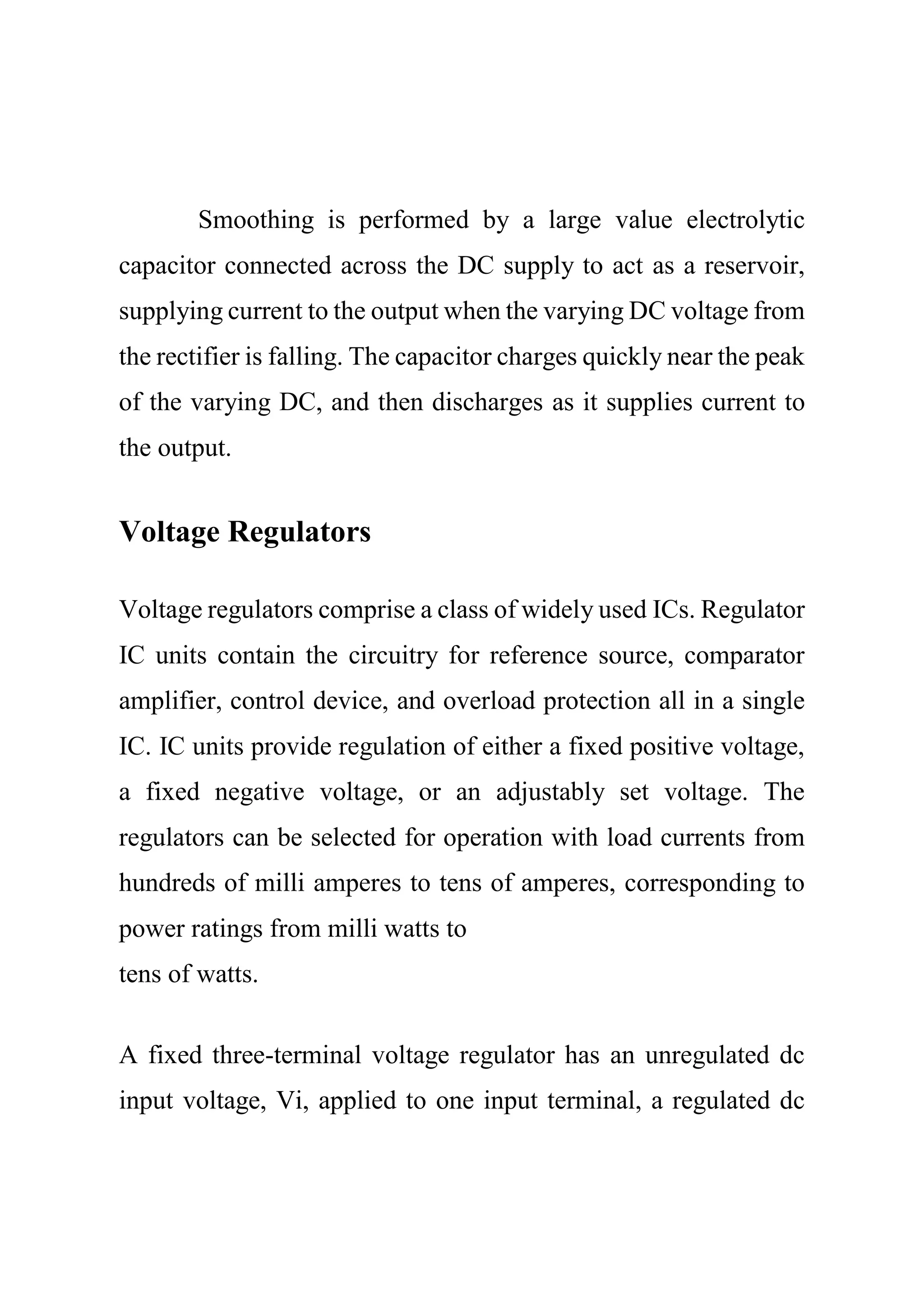 Smoothing is performed by a large value electrolytic
capacitor connected across the DC supply to act as a reservoir,
supplying current to the output when the varying DC voltage from
the rectifier is falling. The capacitor charges quickly near the peak
of the varying DC, and then discharges as it supplies current to
the output.
Voltage Regulators
Voltage regulators comprise a class of widely used ICs. Regulator
IC units contain the circuitry for reference source, comparator
amplifier, control device, and overload protection all in a single
IC. IC units provide regulation of either a fixed positive voltage,
a fixed negative voltage, or an adjustably set voltage. The
regulators can be selected for operation with load currents from
hundreds of milli amperes to tens of amperes, corresponding to
power ratings from milli watts to
tens of watts.
A fixed three-terminal voltage regulator has an unregulated dc
input voltage, Vi, applied to one input terminal, a regulated dc
 