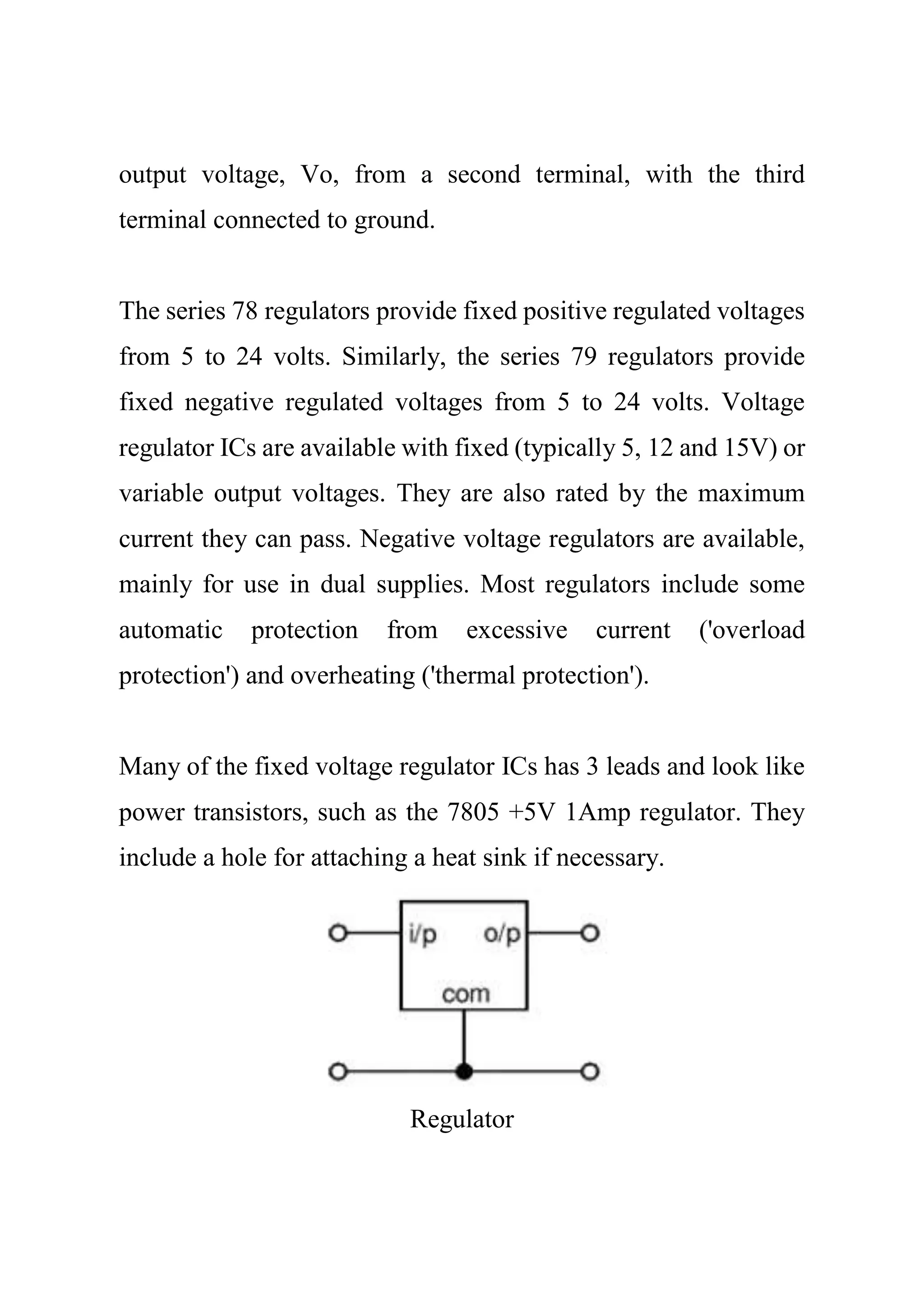 output voltage, Vo, from a second terminal, with the third
terminal connected to ground.
The series 78 regulators provide fixed positive regulated voltages
from 5 to 24 volts. Similarly, the series 79 regulators provide
fixed negative regulated voltages from 5 to 24 volts. Voltage
regulator ICs are available with fixed (typically 5, 12 and 15V) or
variable output voltages. They are also rated by the maximum
current they can pass. Negative voltage regulators are available,
mainly for use in dual supplies. Most regulators include some
automatic protection from excessive current ('overload
protection') and overheating ('thermal protection').
Many of the fixed voltage regulator ICs has 3 leads and look like
power transistors, such as the 7805 +5V 1Amp regulator. They
include a hole for attaching a heat sink if necessary.
Regulator
 