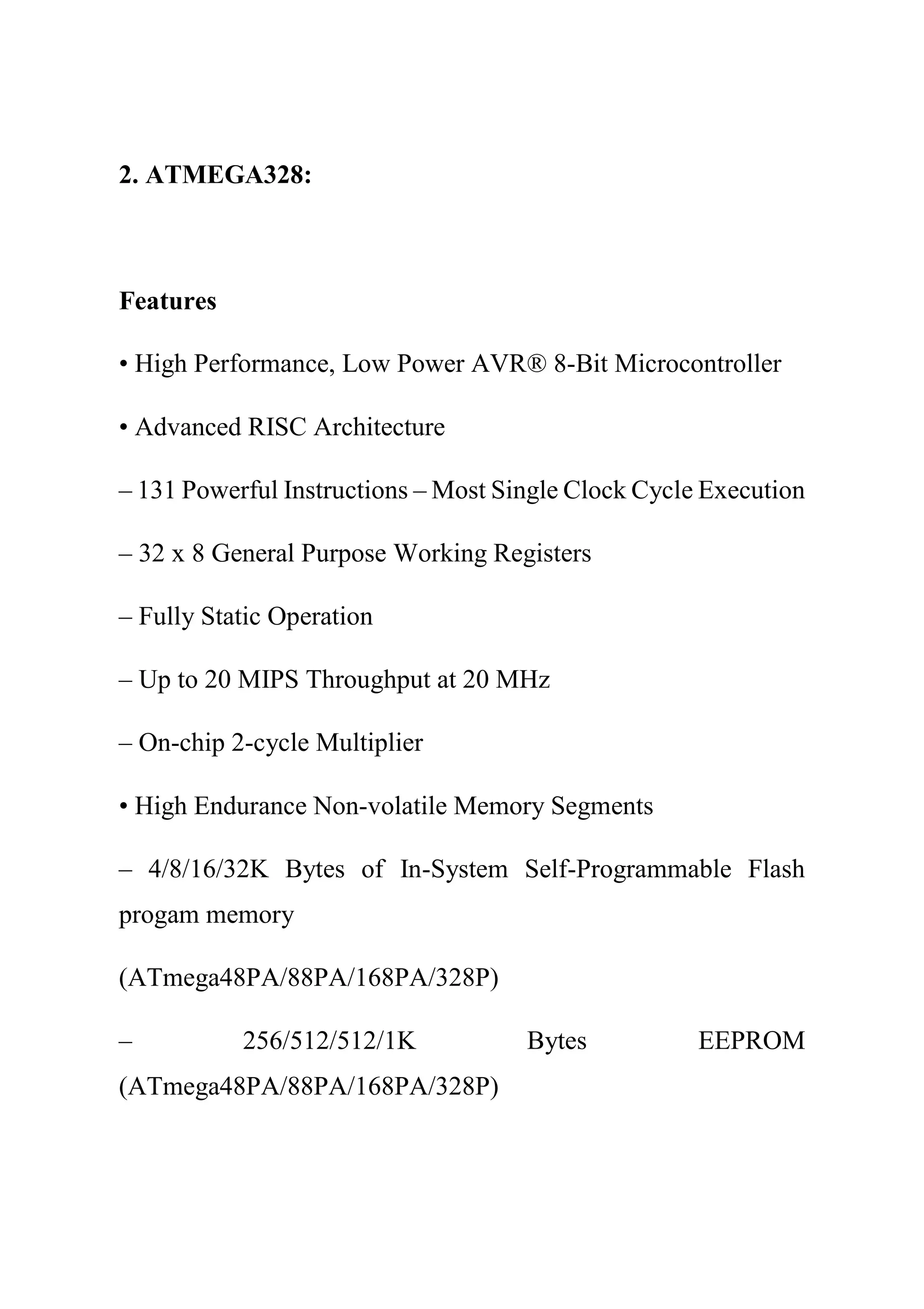 2. ATMEGA328:
Features
• High Performance, Low Power AVR® 8-Bit Microcontroller
• Advanced RISC Architecture
– 131 Powerful Instructions – Most Single Clock Cycle Execution
– 32 x 8 General Purpose Working Registers
– Fully Static Operation
– Up to 20 MIPS Throughput at 20 MHz
– On-chip 2-cycle Multiplier
• High Endurance Non-volatile Memory Segments
– 4/8/16/32K Bytes of In-System Self-Programmable Flash
progam memory
(ATmega48PA/88PA/168PA/328P)
– 256/512/512/1K Bytes EEPROM
(ATmega48PA/88PA/168PA/328P)
 