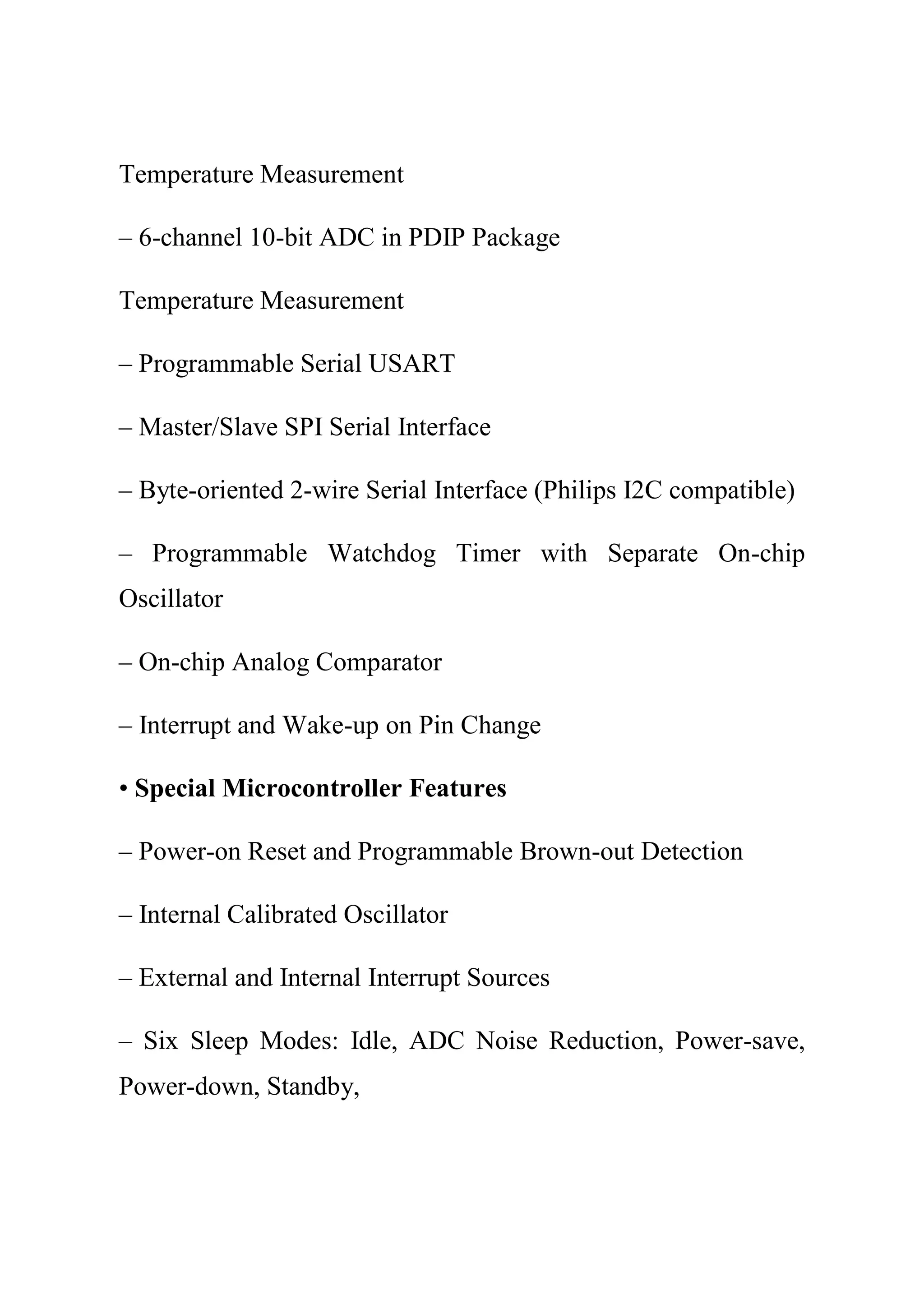 Temperature Measurement
– 6-channel 10-bit ADC in PDIP Package
Temperature Measurement
– Programmable Serial USART
– Master/Slave SPI Serial Interface
– Byte-oriented 2-wire Serial Interface (Philips I2C compatible)
– Programmable Watchdog Timer with Separate On-chip
Oscillator
– On-chip Analog Comparator
– Interrupt and Wake-up on Pin Change
• Special Microcontroller Features
– Power-on Reset and Programmable Brown-out Detection
– Internal Calibrated Oscillator
– External and Internal Interrupt Sources
– Six Sleep Modes: Idle, ADC Noise Reduction, Power-save,
Power-down, Standby,
 