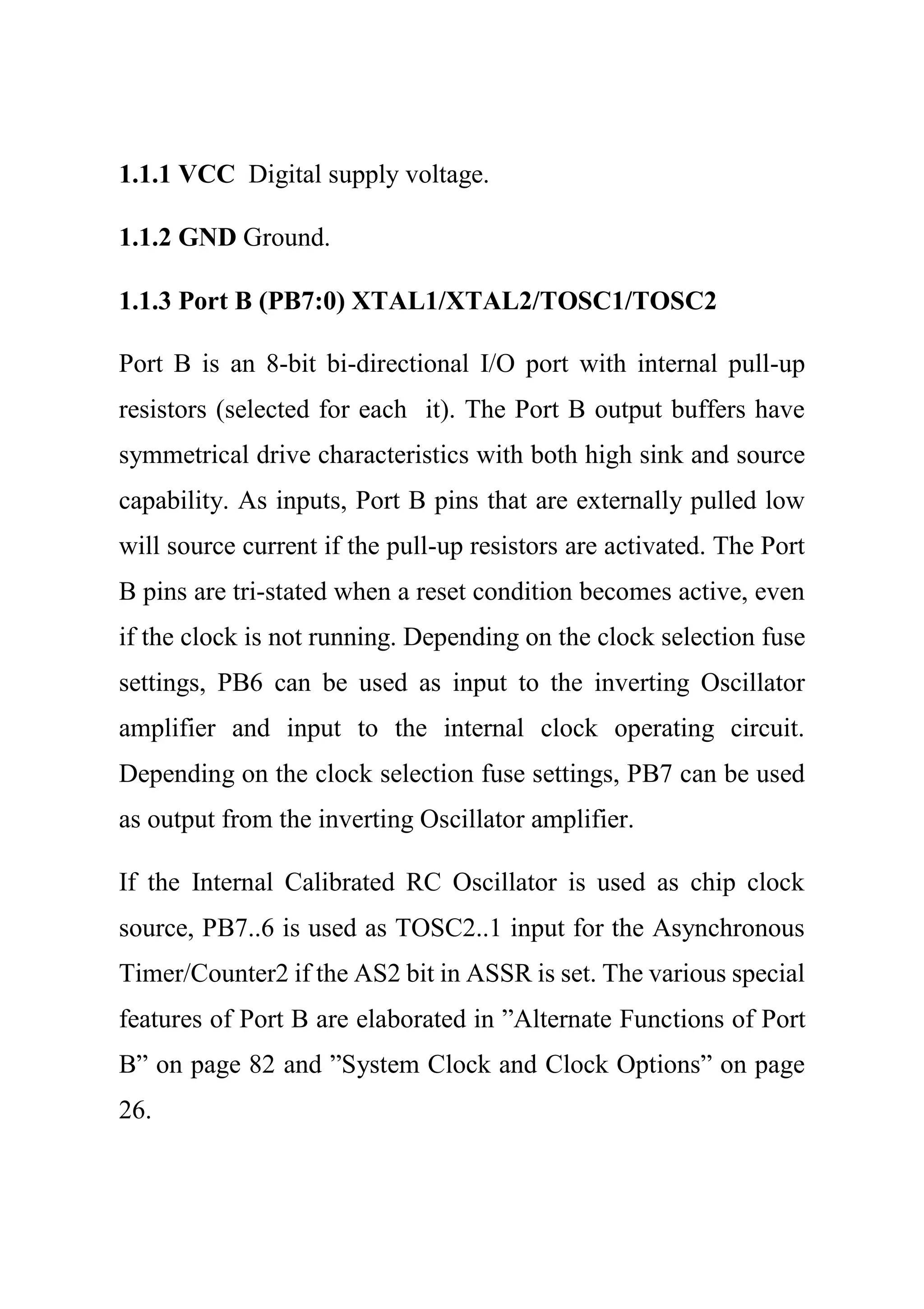 1.1.1 VCC Digital supply voltage.
1.1.2 GND Ground.
1.1.3 Port B (PB7:0) XTAL1/XTAL2/TOSC1/TOSC2
Port B is an 8-bit bi-directional I/O port with internal pull-up
resistors (selected for each it). The Port B output buffers have
symmetrical drive characteristics with both high sink and source
capability. As inputs, Port B pins that are externally pulled low
will source current if the pull-up resistors are activated. The Port
B pins are tri-stated when a reset condition becomes active, even
if the clock is not running. Depending on the clock selection fuse
settings, PB6 can be used as input to the inverting Oscillator
amplifier and input to the internal clock operating circuit.
Depending on the clock selection fuse settings, PB7 can be used
as output from the inverting Oscillator amplifier.
If the Internal Calibrated RC Oscillator is used as chip clock
source, PB7..6 is used as TOSC2..1 input for the Asynchronous
Timer/Counter2 if the AS2 bit in ASSR is set. The various special
features of Port B are elaborated in ”Alternate Functions of Port
B” on page 82 and ”System Clock and Clock Options” on page
26.
 