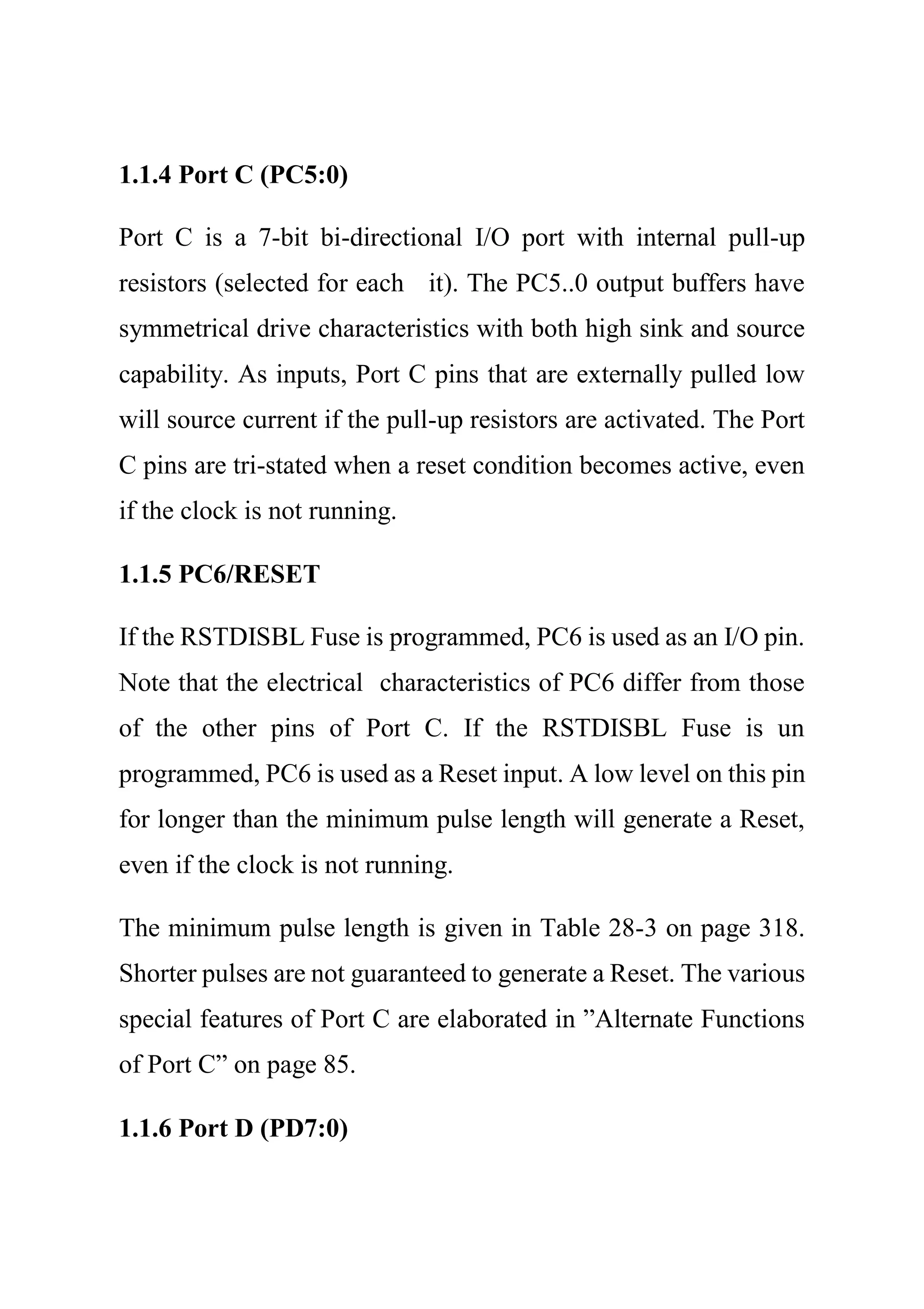 1.1.4 Port C (PC5:0)
Port C is a 7-bit bi-directional I/O port with internal pull-up
resistors (selected for each it). The PC5..0 output buffers have
symmetrical drive characteristics with both high sink and source
capability. As inputs, Port C pins that are externally pulled low
will source current if the pull-up resistors are activated. The Port
C pins are tri-stated when a reset condition becomes active, even
if the clock is not running.
1.1.5 PC6/RESET
If the RSTDISBL Fuse is programmed, PC6 is used as an I/O pin.
Note that the electrical characteristics of PC6 differ from those
of the other pins of Port C. If the RSTDISBL Fuse is un
programmed, PC6 is used as a Reset input. A low level on this pin
for longer than the minimum pulse length will generate a Reset,
even if the clock is not running.
The minimum pulse length is given in Table 28-3 on page 318.
Shorter pulses are not guaranteed to generate a Reset. The various
special features of Port C are elaborated in ”Alternate Functions
of Port C” on page 85.
1.1.6 Port D (PD7:0)
 