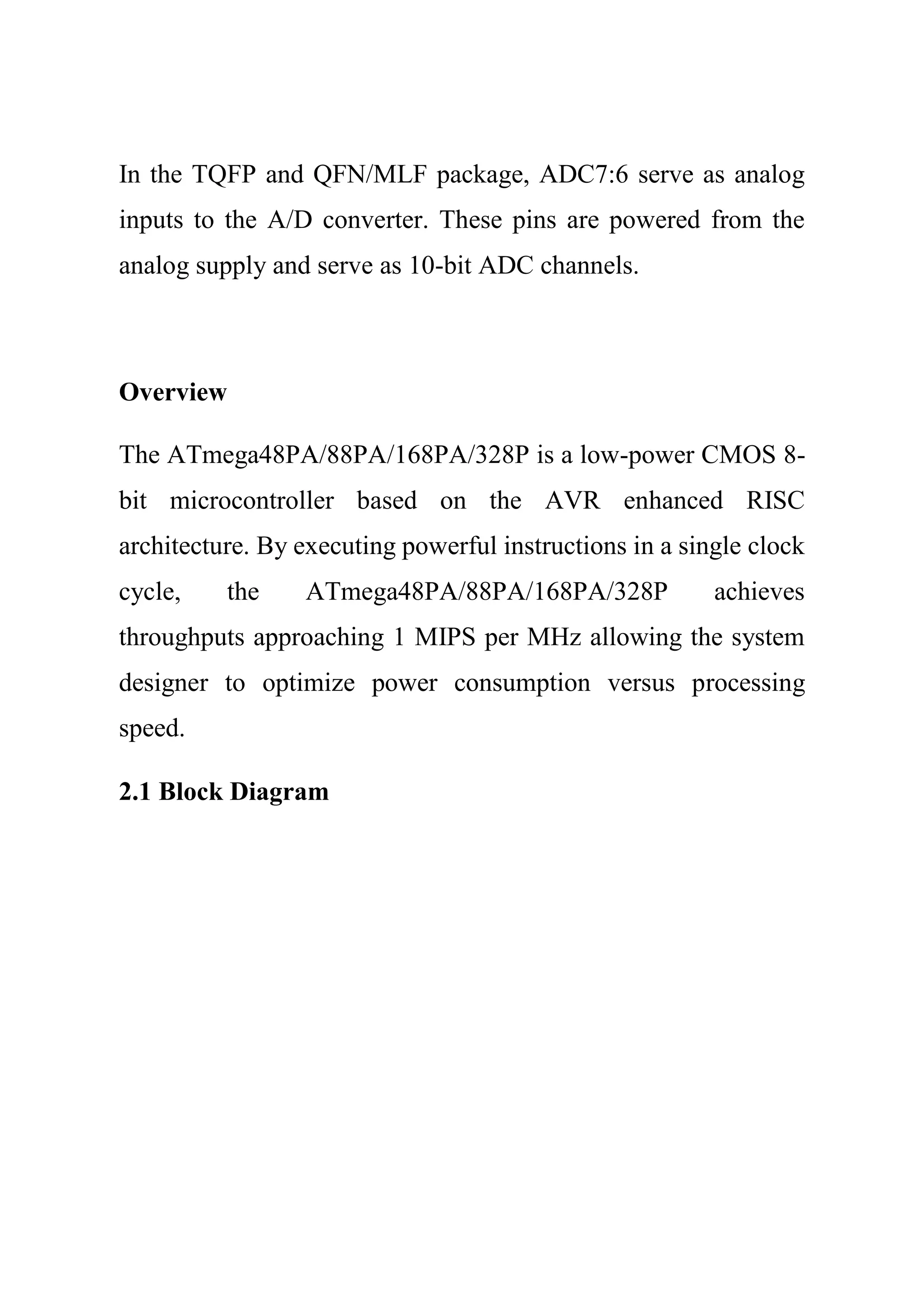 In the TQFP and QFN/MLF package, ADC7:6 serve as analog
inputs to the A/D converter. These pins are powered from the
analog supply and serve as 10-bit ADC channels.
Overview
The ATmega48PA/88PA/168PA/328P is a low-power CMOS 8-
bit microcontroller based on the AVR enhanced RISC
architecture. By executing powerful instructions in a single clock
cycle, the ATmega48PA/88PA/168PA/328P achieves
throughputs approaching 1 MIPS per MHz allowing the system
designer to optimize power consumption versus processing
speed.
2.1 Block Diagram
 