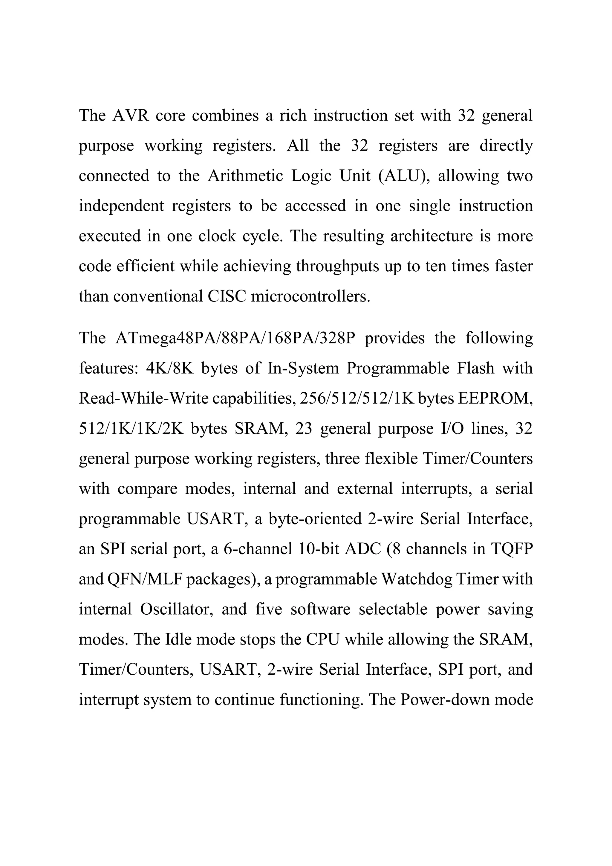 The AVR core combines a rich instruction set with 32 general
purpose working registers. All the 32 registers are directly
connected to the Arithmetic Logic Unit (ALU), allowing two
independent registers to be accessed in one single instruction
executed in one clock cycle. The resulting architecture is more
code efficient while achieving throughputs up to ten times faster
than conventional CISC microcontrollers.
The ATmega48PA/88PA/168PA/328P provides the following
features: 4K/8K bytes of In-System Programmable Flash with
Read-While-Write capabilities, 256/512/512/1K bytes EEPROM,
512/1K/1K/2K bytes SRAM, 23 general purpose I/O lines, 32
general purpose working registers, three flexible Timer/Counters
with compare modes, internal and external interrupts, a serial
programmable USART, a byte-oriented 2-wire Serial Interface,
an SPI serial port, a 6-channel 10-bit ADC (8 channels in TQFP
and QFN/MLF packages), a programmable Watchdog Timer with
internal Oscillator, and five software selectable power saving
modes. The Idle mode stops the CPU while allowing the SRAM,
Timer/Counters, USART, 2-wire Serial Interface, SPI port, and
interrupt system to continue functioning. The Power-down mode
 