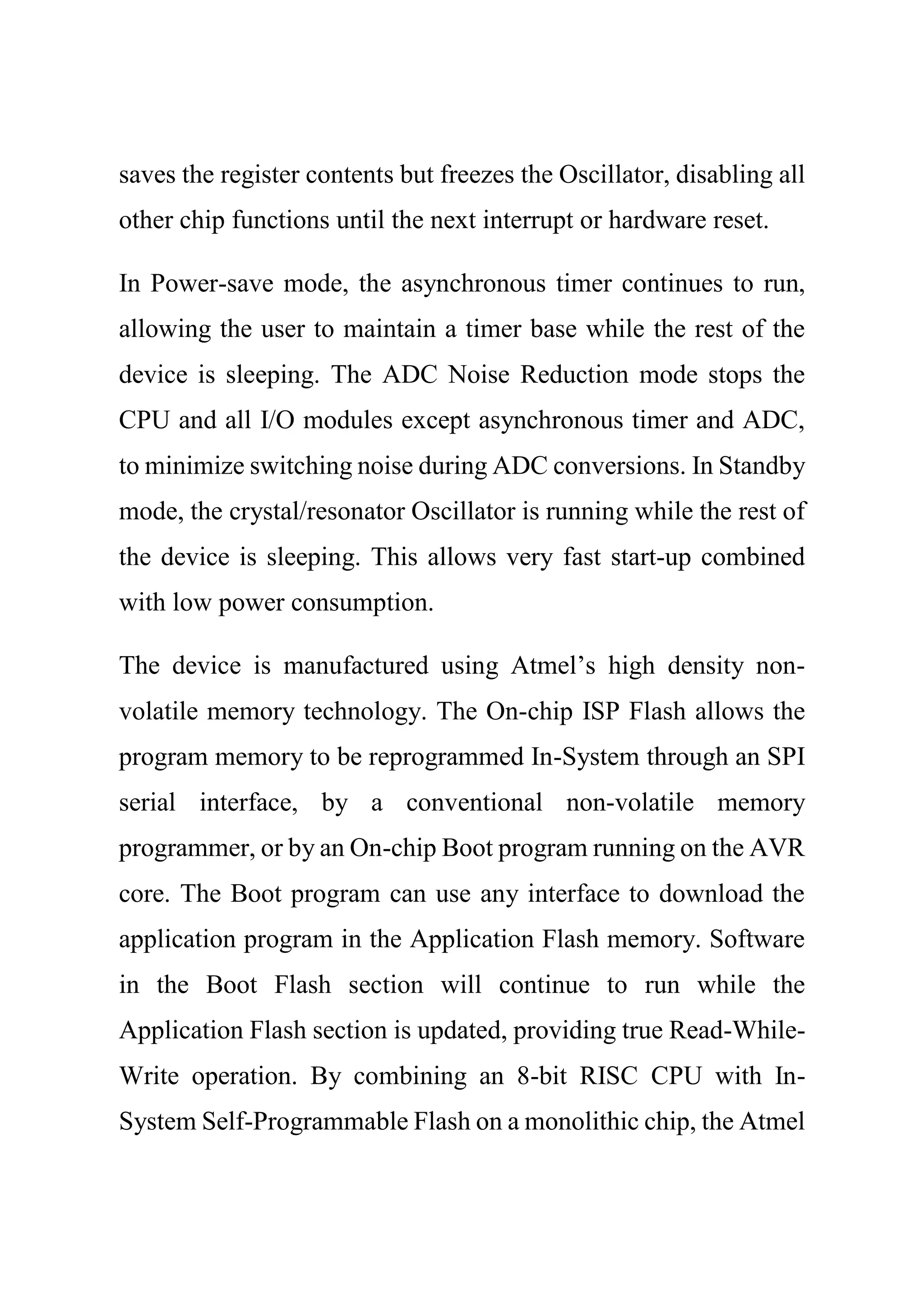 saves the register contents but freezes the Oscillator, disabling all
other chip functions until the next interrupt or hardware reset.
In Power-save mode, the asynchronous timer continues to run,
allowing the user to maintain a timer base while the rest of the
device is sleeping. The ADC Noise Reduction mode stops the
CPU and all I/O modules except asynchronous timer and ADC,
to minimize switching noise during ADC conversions. In Standby
mode, the crystal/resonator Oscillator is running while the rest of
the device is sleeping. This allows very fast start-up combined
with low power consumption.
The device is manufactured using Atmel’s high density non-
volatile memory technology. The On-chip ISP Flash allows the
program memory to be reprogrammed In-System through an SPI
serial interface, by a conventional non-volatile memory
programmer, or by an On-chip Boot program running on the AVR
core. The Boot program can use any interface to download the
application program in the Application Flash memory. Software
in the Boot Flash section will continue to run while the
Application Flash section is updated, providing true Read-While-
Write operation. By combining an 8-bit RISC CPU with In-
System Self-Programmable Flash on a monolithic chip, the Atmel
 