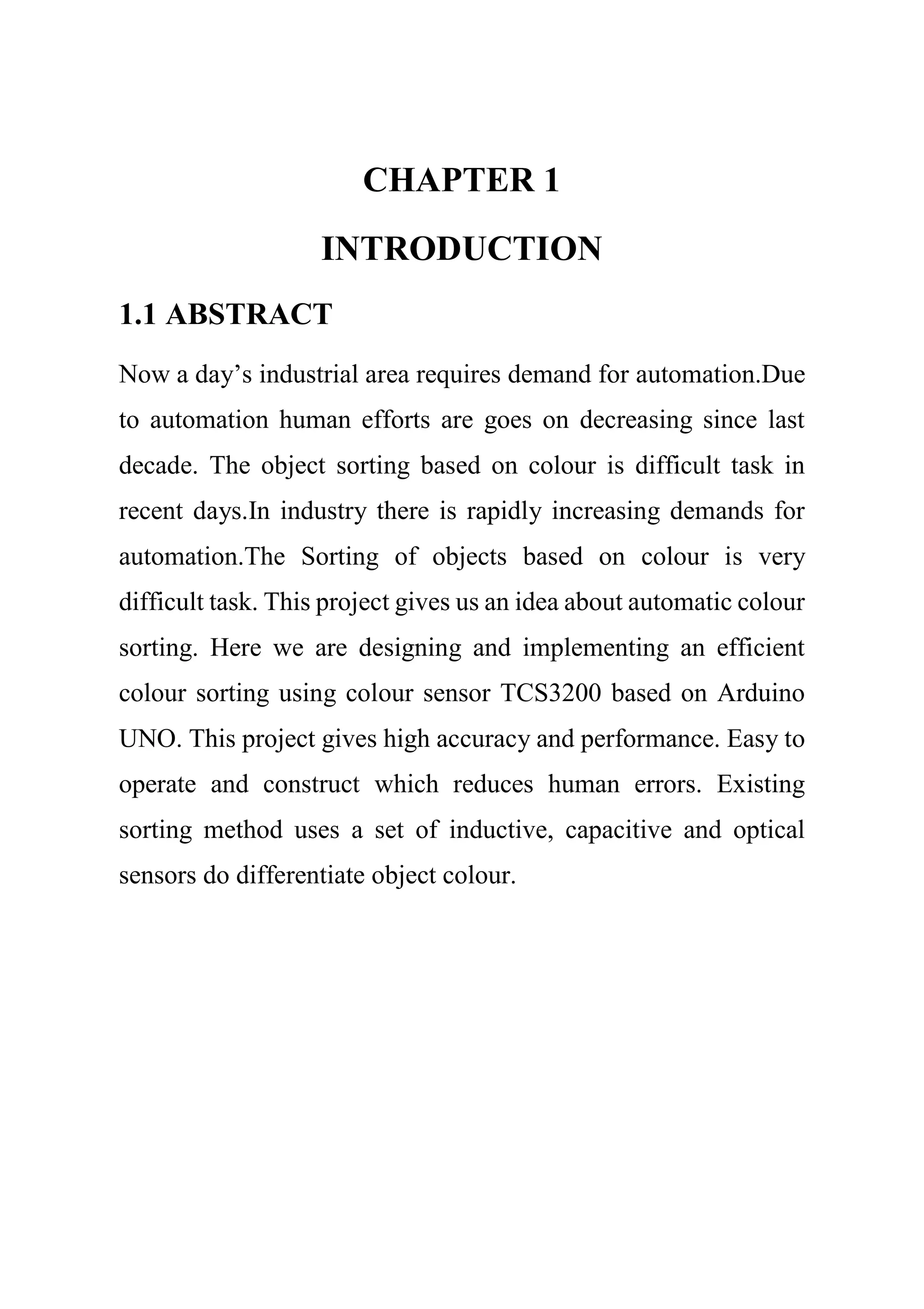 CHAPTER 1
INTRODUCTION
1.1 ABSTRACT
Now a day’s industrial area requires demand for automation.Due
to automation human efforts are goes on decreasing since last
decade. The object sorting based on colour is difficult task in
recent days.In industry there is rapidly increasing demands for
automation.The Sorting of objects based on colour is very
difficult task. This project gives us an idea about automatic colour
sorting. Here we are designing and implementing an efficient
colour sorting using colour sensor TCS3200 based on Arduino
UNO. This project gives high accuracy and performance. Easy to
operate and construct which reduces human errors. Existing
sorting method uses a set of inductive, capacitive and optical
sensors do differentiate object colour.
 