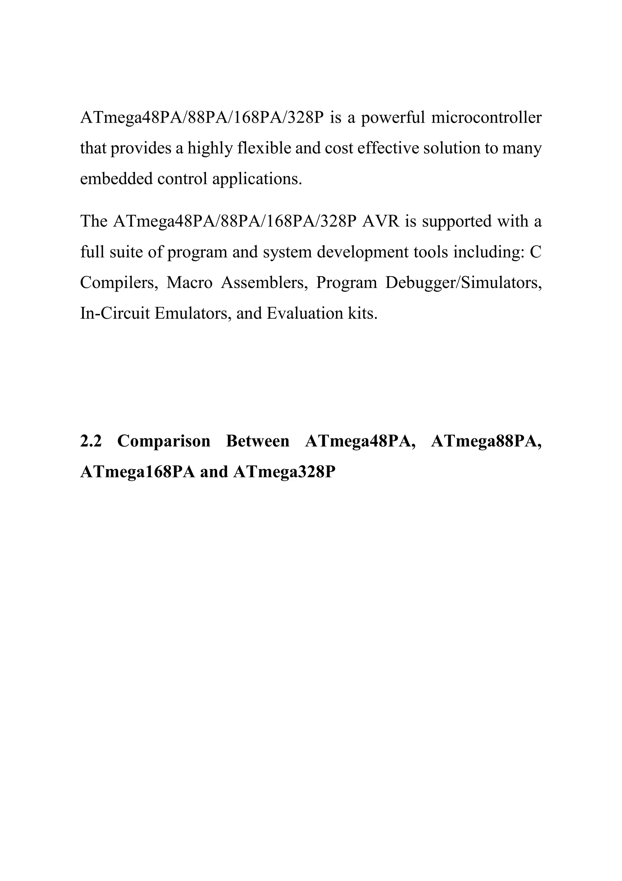 ATmega48PA/88PA/168PA/328P is a powerful microcontroller
that provides a highly flexible and cost effective solution to many
embedded control applications.
The ATmega48PA/88PA/168PA/328P AVR is supported with a
full suite of program and system development tools including: C
Compilers, Macro Assemblers, Program Debugger/Simulators,
In-Circuit Emulators, and Evaluation kits.
2.2 Comparison Between ATmega48PA, ATmega88PA,
ATmega168PA and ATmega328P
 