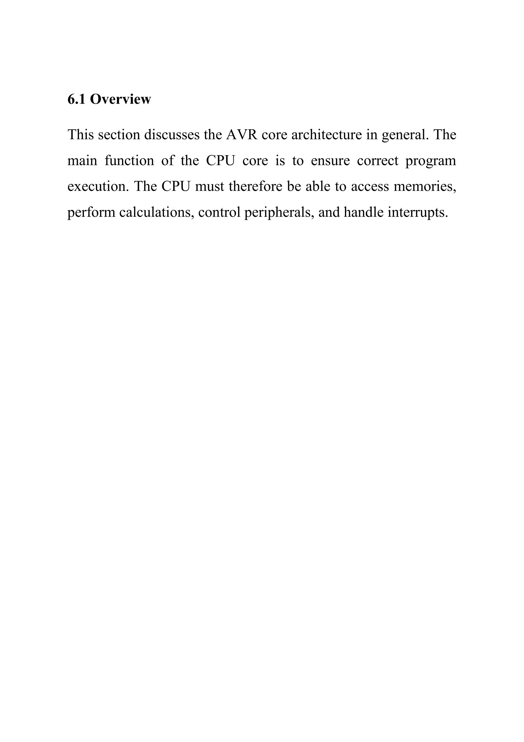 6.1 Overview
This section discusses the AVR core architecture in general. The
main function of the CPU core is to ensure correct program
execution. The CPU must therefore be able to access memories,
perform calculations, control peripherals, and handle interrupts.
 