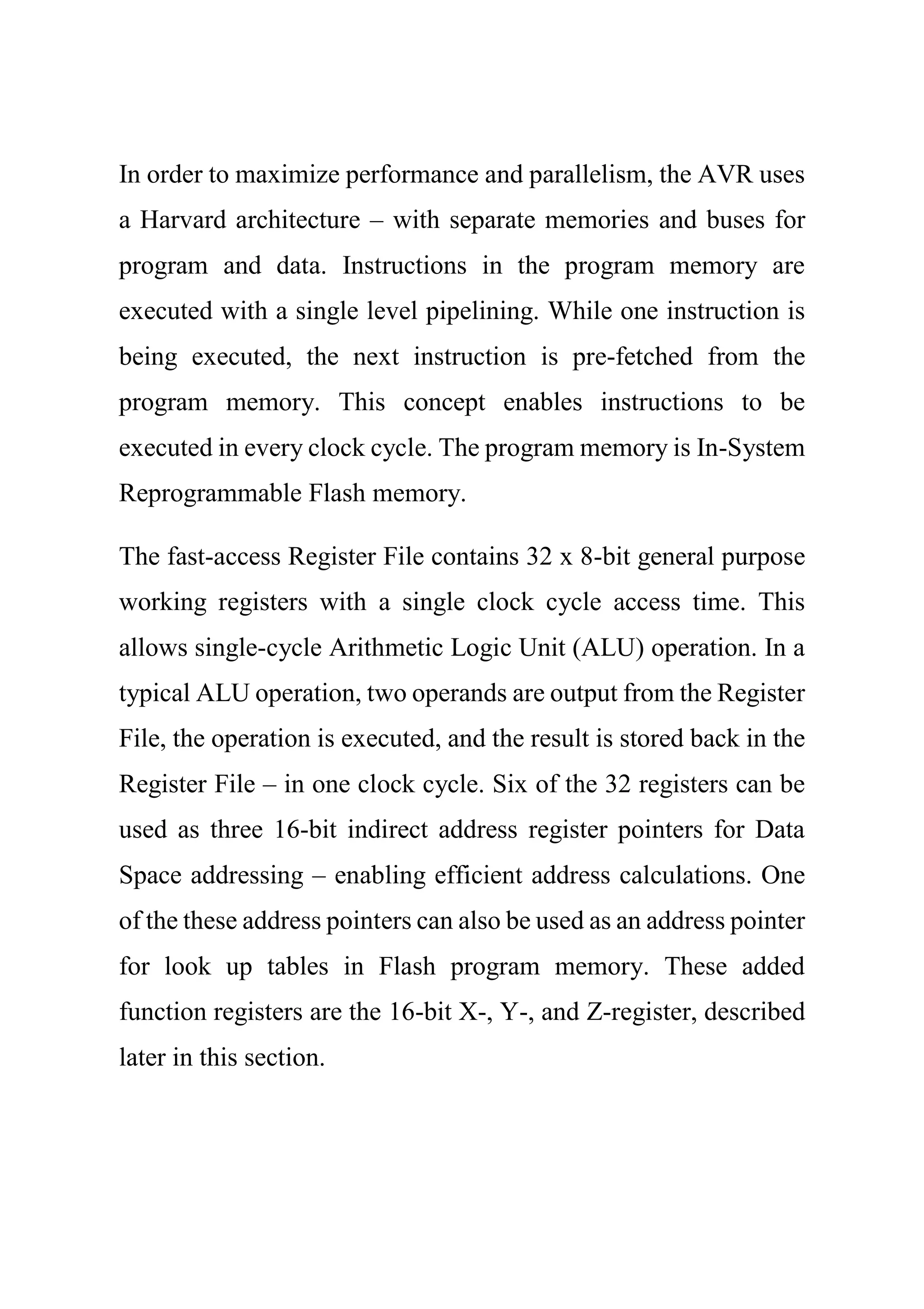 In order to maximize performance and parallelism, the AVR uses
a Harvard architecture – with separate memories and buses for
program and data. Instructions in the program memory are
executed with a single level pipelining. While one instruction is
being executed, the next instruction is pre-fetched from the
program memory. This concept enables instructions to be
executed in every clock cycle. The program memory is In-System
Reprogrammable Flash memory.
The fast-access Register File contains 32 x 8-bit general purpose
working registers with a single clock cycle access time. This
allows single-cycle Arithmetic Logic Unit (ALU) operation. In a
typical ALU operation, two operands are output from the Register
File, the operation is executed, and the result is stored back in the
Register File – in one clock cycle. Six of the 32 registers can be
used as three 16-bit indirect address register pointers for Data
Space addressing – enabling efficient address calculations. One
of the these address pointers can also be used as an address pointer
for look up tables in Flash program memory. These added
function registers are the 16-bit X-, Y-, and Z-register, described
later in this section.
 