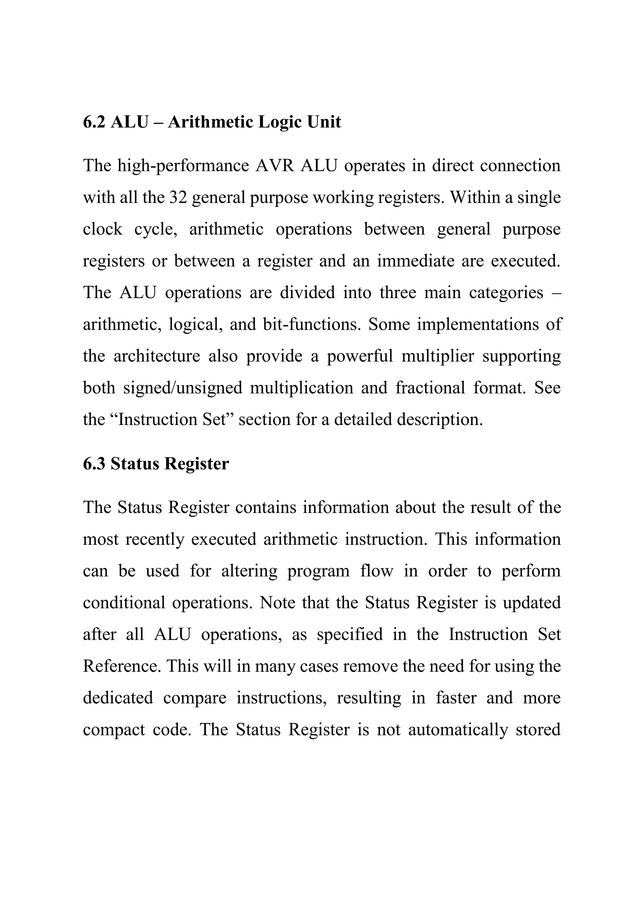 6.2 ALU – Arithmetic Logic Unit
The high-performance AVR ALU operates in direct connection
with all the 32 general purpose working registers. Within a single
clock cycle, arithmetic operations between general purpose
registers or between a register and an immediate are executed.
The ALU operations are divided into three main categories –
arithmetic, logical, and bit-functions. Some implementations of
the architecture also provide a powerful multiplier supporting
both signed/unsigned multiplication and fractional format. See
the “Instruction Set” section for a detailed description.
6.3 Status Register
The Status Register contains information about the result of the
most recently executed arithmetic instruction. This information
can be used for altering program flow in order to perform
conditional operations. Note that the Status Register is updated
after all ALU operations, as specified in the Instruction Set
Reference. This will in many cases remove the need for using the
dedicated compare instructions, resulting in faster and more
compact code. The Status Register is not automatically stored
 