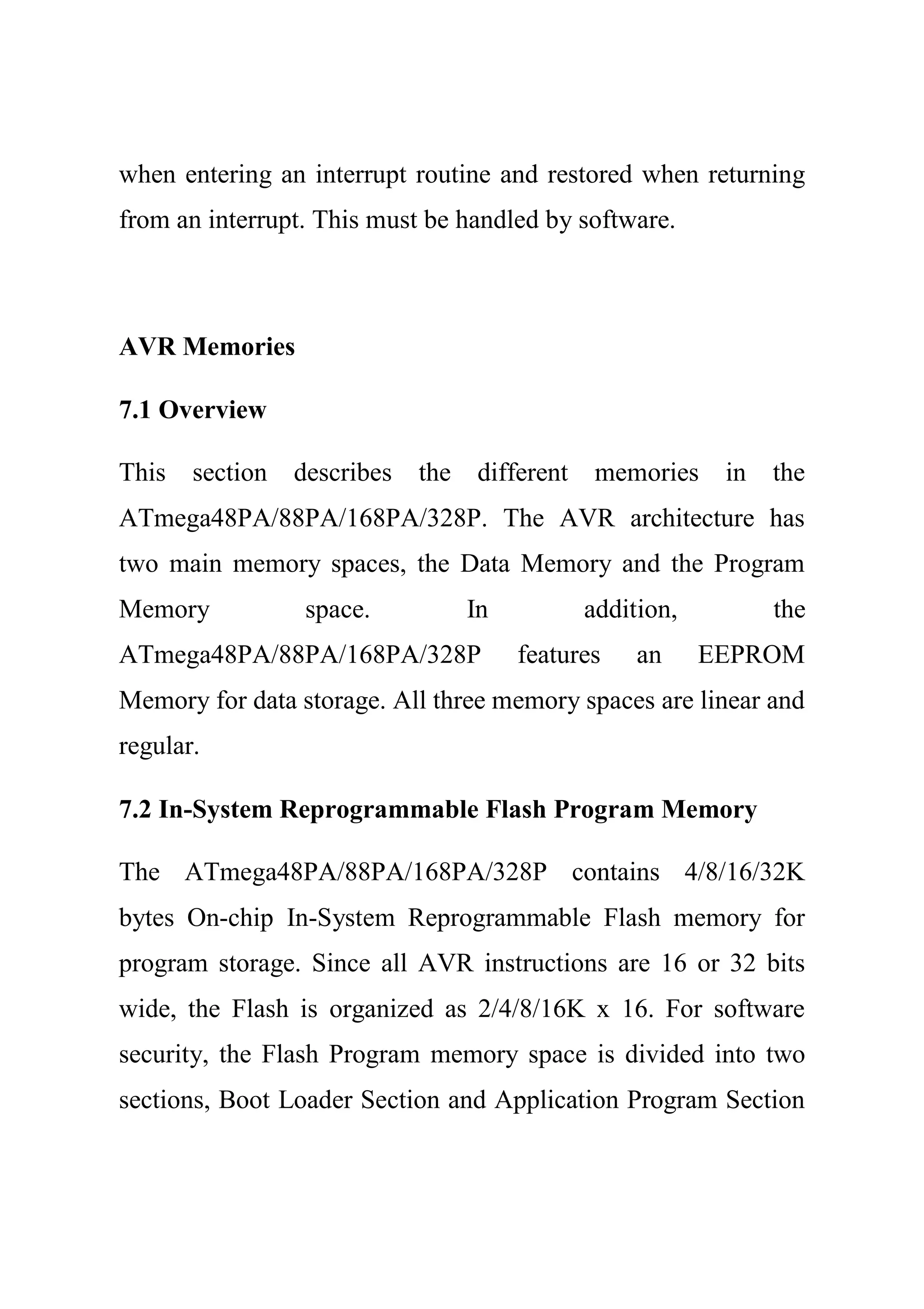 when entering an interrupt routine and restored when returning
from an interrupt. This must be handled by software.
AVR Memories
7.1 Overview
This section describes the different memories in the
ATmega48PA/88PA/168PA/328P. The AVR architecture has
two main memory spaces, the Data Memory and the Program
Memory space. In addition, the
ATmega48PA/88PA/168PA/328P features an EEPROM
Memory for data storage. All three memory spaces are linear and
regular.
7.2 In-System Reprogrammable Flash Program Memory
The ATmega48PA/88PA/168PA/328P contains 4/8/16/32K
bytes On-chip In-System Reprogrammable Flash memory for
program storage. Since all AVR instructions are 16 or 32 bits
wide, the Flash is organized as 2/4/8/16K x 16. For software
security, the Flash Program memory space is divided into two
sections, Boot Loader Section and Application Program Section
 