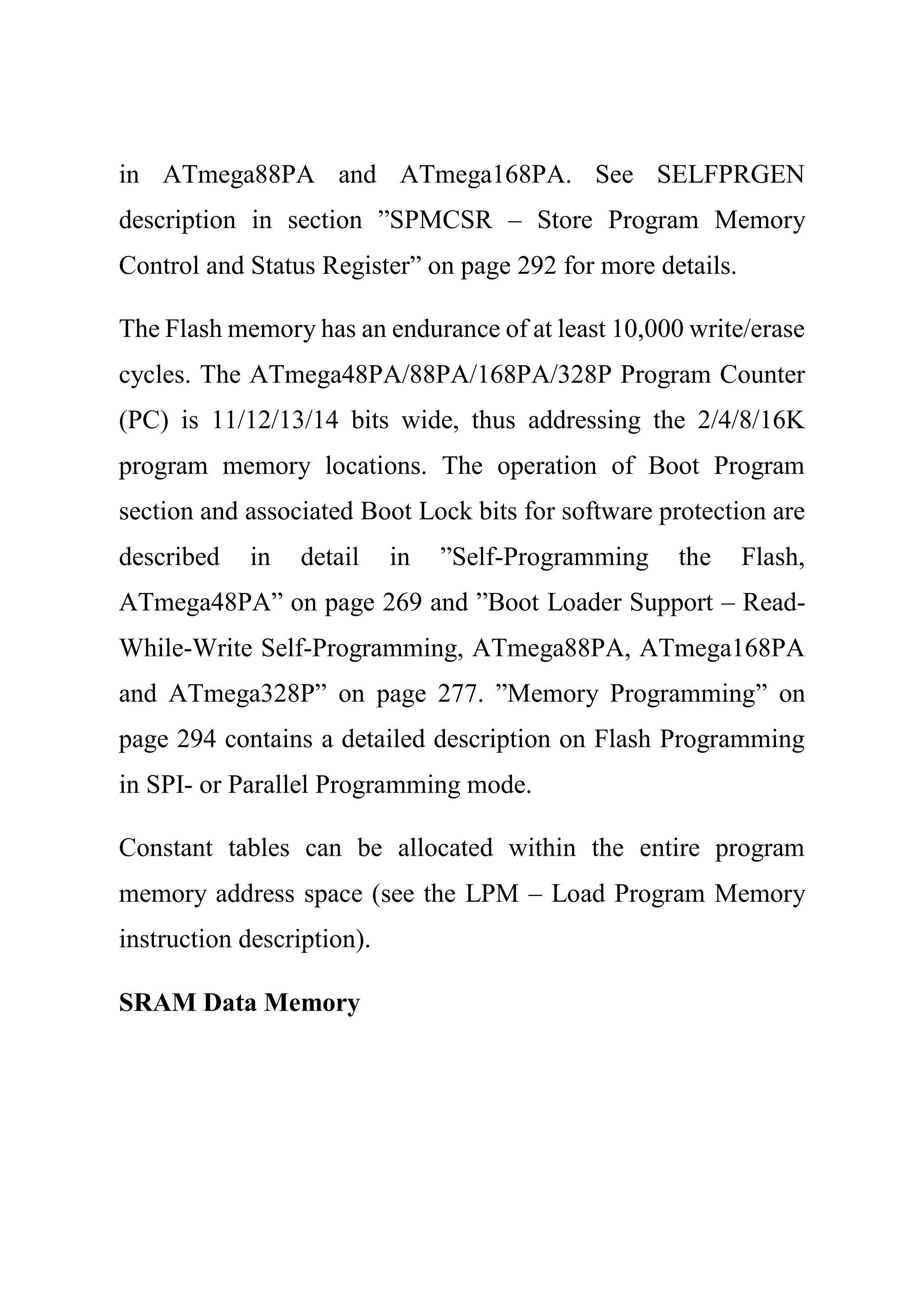 in ATmega88PA and ATmega168PA. See SELFPRGEN
description in section ”SPMCSR – Store Program Memory
Control and Status Register” on page 292 for more details.
The Flash memory has an endurance of at least 10,000 write/erase
cycles. The ATmega48PA/88PA/168PA/328P Program Counter
(PC) is 11/12/13/14 bits wide, thus addressing the 2/4/8/16K
program memory locations. The operation of Boot Program
section and associated Boot Lock bits for software protection are
described in detail in ”Self-Programming the Flash,
ATmega48PA” on page 269 and ”Boot Loader Support – Read-
While-Write Self-Programming, ATmega88PA, ATmega168PA
and ATmega328P” on page 277. ”Memory Programming” on
page 294 contains a detailed description on Flash Programming
in SPI- or Parallel Programming mode.
Constant tables can be allocated within the entire program
memory address space (see the LPM – Load Program Memory
instruction description).
SRAM Data Memory
 