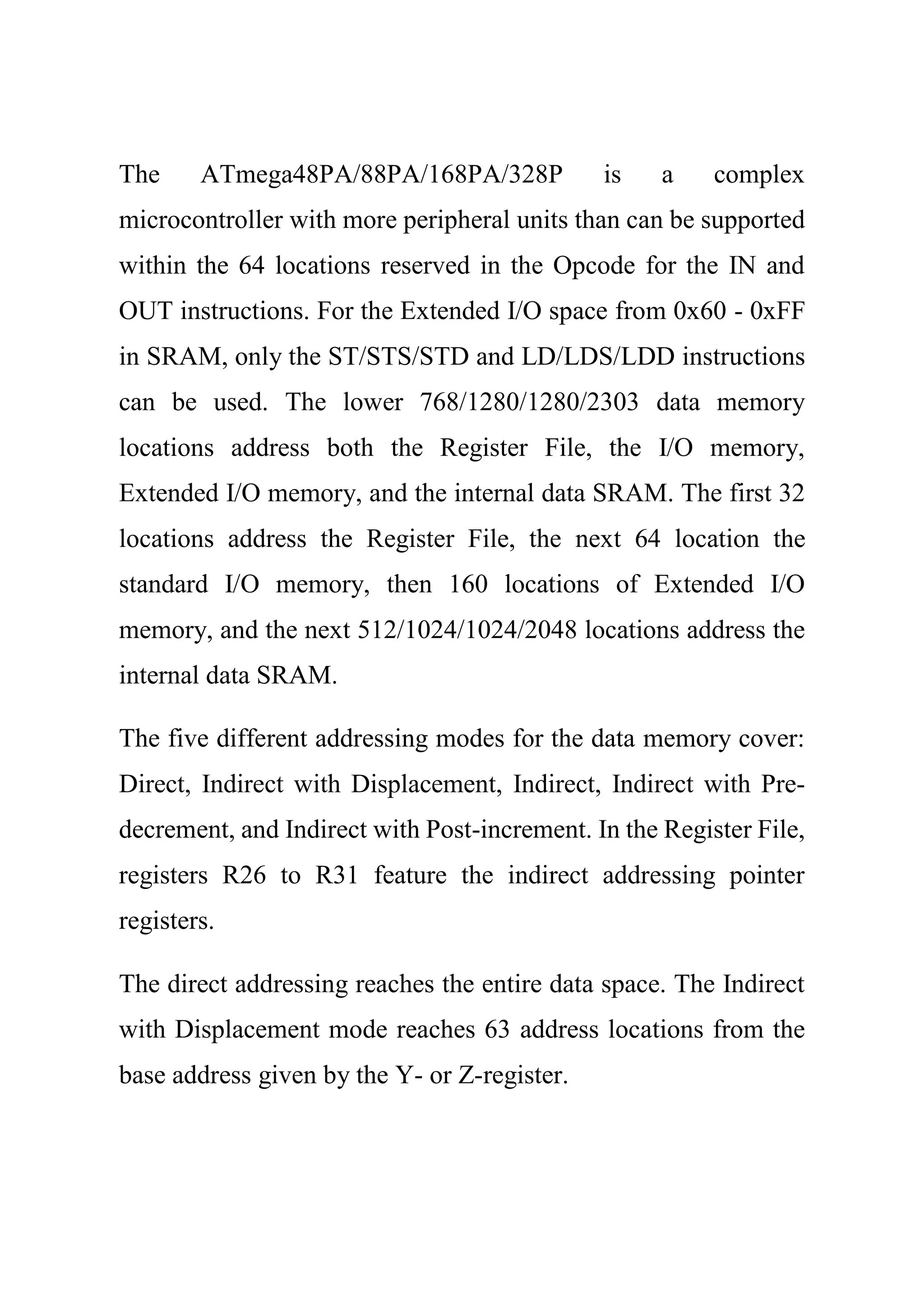 The ATmega48PA/88PA/168PA/328P is a complex
microcontroller with more peripheral units than can be supported
within the 64 locations reserved in the Opcode for the IN and
OUT instructions. For the Extended I/O space from 0x60 - 0xFF
in SRAM, only the ST/STS/STD and LD/LDS/LDD instructions
can be used. The lower 768/1280/1280/2303 data memory
locations address both the Register File, the I/O memory,
Extended I/O memory, and the internal data SRAM. The first 32
locations address the Register File, the next 64 location the
standard I/O memory, then 160 locations of Extended I/O
memory, and the next 512/1024/1024/2048 locations address the
internal data SRAM.
The five different addressing modes for the data memory cover:
Direct, Indirect with Displacement, Indirect, Indirect with Pre-
decrement, and Indirect with Post-increment. In the Register File,
registers R26 to R31 feature the indirect addressing pointer
registers.
The direct addressing reaches the entire data space. The Indirect
with Displacement mode reaches 63 address locations from the
base address given by the Y- or Z-register.
 