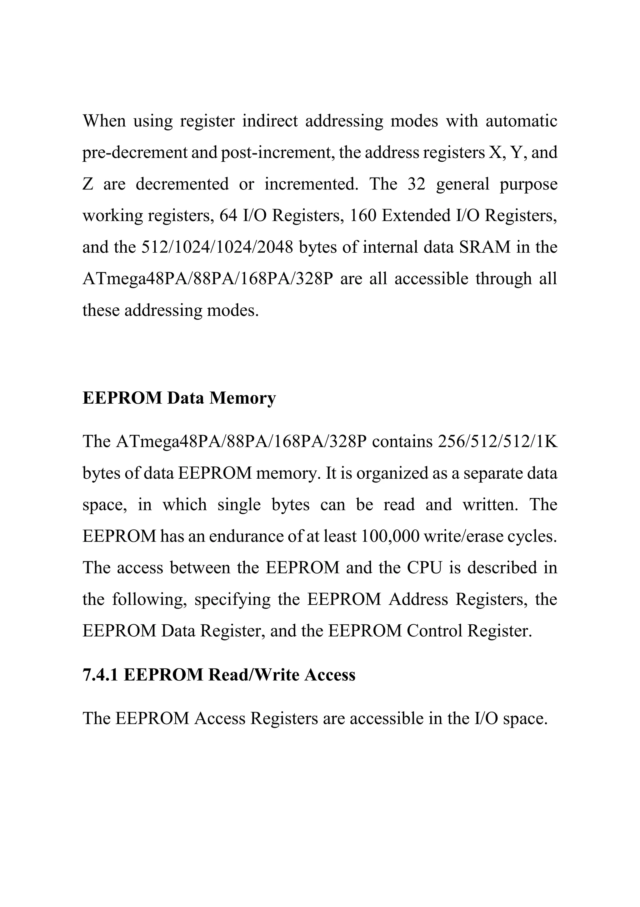 When using register indirect addressing modes with automatic
pre-decrement and post-increment, the address registers X, Y, and
Z are decremented or incremented. The 32 general purpose
working registers, 64 I/O Registers, 160 Extended I/O Registers,
and the 512/1024/1024/2048 bytes of internal data SRAM in the
ATmega48PA/88PA/168PA/328P are all accessible through all
these addressing modes.
EEPROM Data Memory
The ATmega48PA/88PA/168PA/328P contains 256/512/512/1K
bytes of data EEPROM memory. It is organized as a separate data
space, in which single bytes can be read and written. The
EEPROM has an endurance of at least 100,000 write/erase cycles.
The access between the EEPROM and the CPU is described in
the following, specifying the EEPROM Address Registers, the
EEPROM Data Register, and the EEPROM Control Register.
7.4.1 EEPROM Read/Write Access
The EEPROM Access Registers are accessible in the I/O space.
 