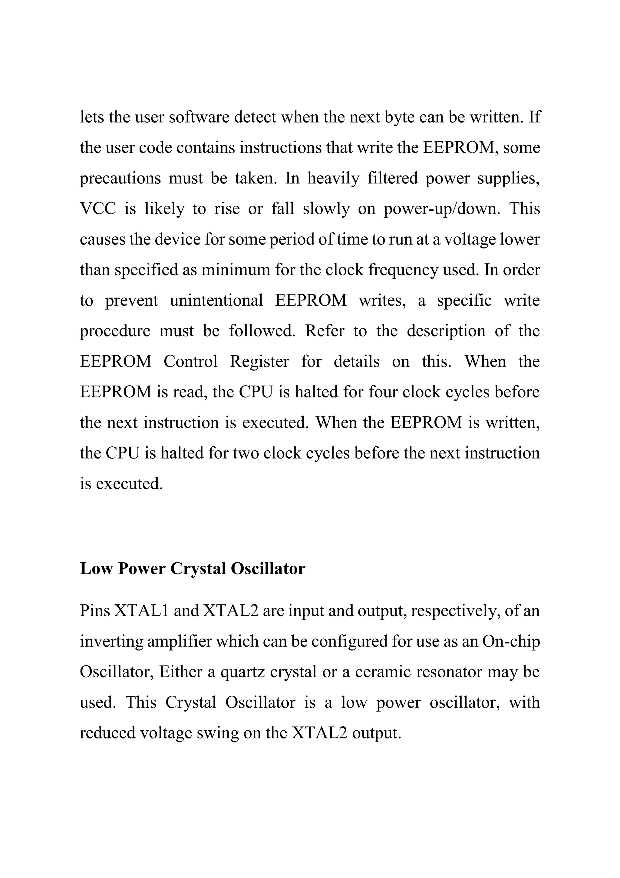 lets the user software detect when the next byte can be written. If
the user code contains instructions that write the EEPROM, some
precautions must be taken. In heavily filtered power supplies,
VCC is likely to rise or fall slowly on power-up/down. This
causes the device for some period of time to run at a voltage lower
than specified as minimum for the clock frequency used. In order
to prevent unintentional EEPROM writes, a specific write
procedure must be followed. Refer to the description of the
EEPROM Control Register for details on this. When the
EEPROM is read, the CPU is halted for four clock cycles before
the next instruction is executed. When the EEPROM is written,
the CPU is halted for two clock cycles before the next instruction
is executed.
Low Power Crystal Oscillator
Pins XTAL1 and XTAL2 are input and output, respectively, of an
inverting amplifier which can be configured for use as an On-chip
Oscillator, Either a quartz crystal or a ceramic resonator may be
used. This Crystal Oscillator is a low power oscillator, with
reduced voltage swing on the XTAL2 output.
 