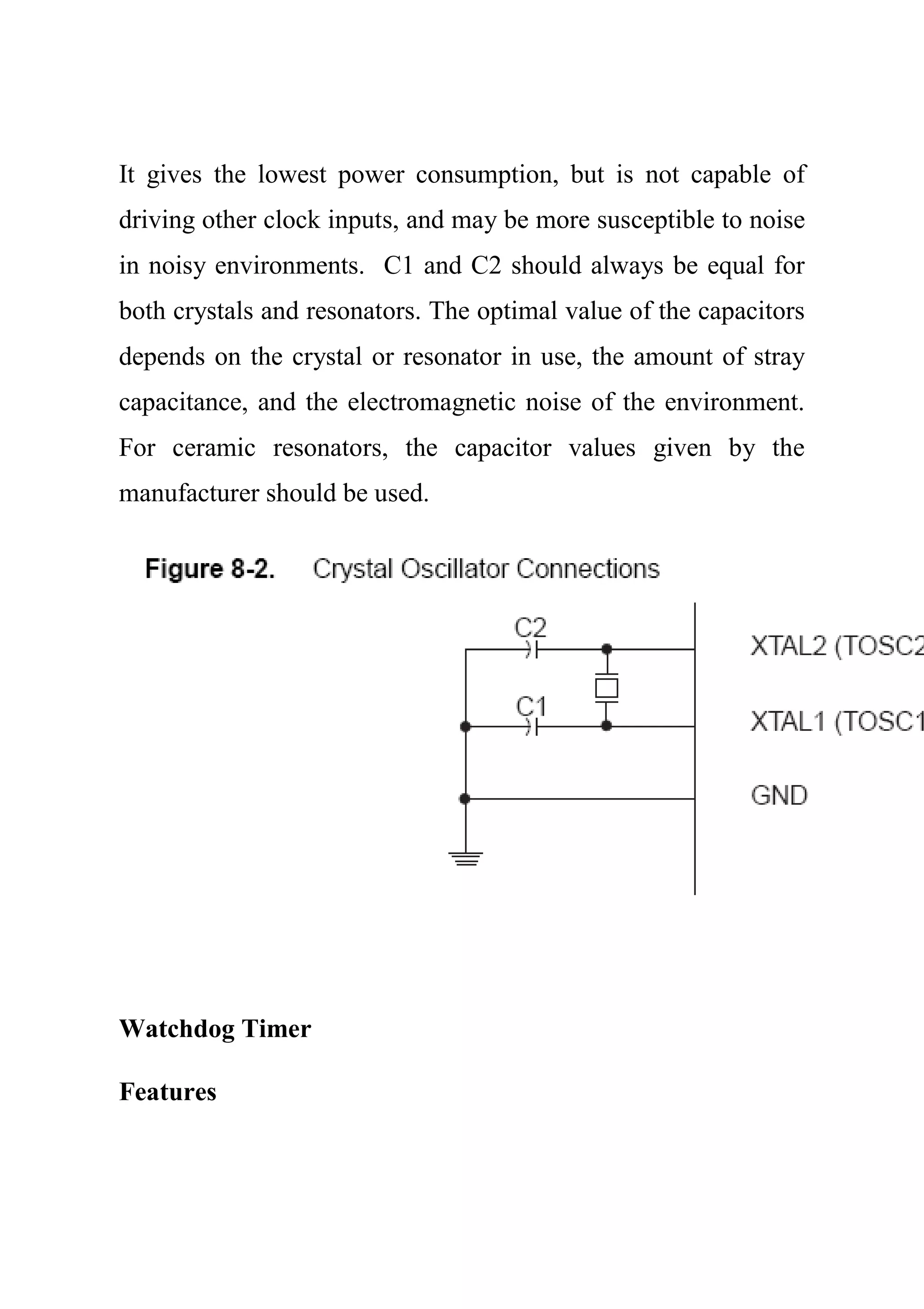 It gives the lowest power consumption, but is not capable of
driving other clock inputs, and may be more susceptible to noise
in noisy environments. C1 and C2 should always be equal for
both crystals and resonators. The optimal value of the capacitors
depends on the crystal or resonator in use, the amount of stray
capacitance, and the electromagnetic noise of the environment.
For ceramic resonators, the capacitor values given by the
manufacturer should be used.
Watchdog Timer
Features
 